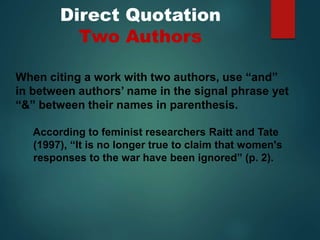 Direct Quotation
Two Authors
When citing a work with two authors, use “and”
in between authors’ name in the signal phrase yet
“&” between their names in parenthesis.
According to feminist researchers Raitt and Tate
(1997), “It is no longer true to claim that women's
responses to the war have been ignored” (p. 2).
 
