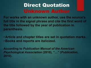 Direct Quotation
Unknown Author
For works with an unknown author, use the source’s
full title in the signal phrase and cite the first word of
the title followed by the year of publication in
parenthesis.
•Article and chapter titles are set in quotation marks.
•Books and reports are italicized.
According to Publication Manual of the American
Psychological Association (2010), “…” (Publication,
2010).
 