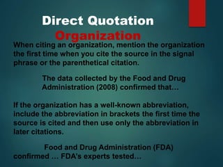 Direct Quotation
Organization
When citing an organization, mention the organization
the first time when you cite the source in the signal
phrase or the parenthetical citation.
The data collected by the Food and Drug
Administration (2008) confirmed that…
If the organization has a well-known abbreviation,
include the abbreviation in brackets the first time the
source is cited and then use only the abbreviation in
later citations.
Food and Drug Administration (FDA)
confirmed … FDA’s experts tested…
 
