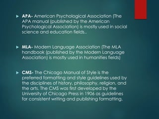  APA- American Psychological Association (The
APA manual (published by the American
Psychological Association) is mostly used in social
science and education fields..
 MLA- Modern Language Association (The MLA
handbook (published by the Modern Language
Association) is mostly used in humanities fields)
 CMS- The Chicago Manual of Style is the
preferred formatting and style guidelines used by
the disciplines of history, philosophy, religion, and
the arts. The CMS was first developed by the
University of Chicago Press in 1906 as guidelines
for consistent writing and publishing formatting.
 