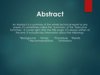 Abstract
An Abstract is a summary of the whole technical report or any
paper. It’s sometimes called the ‘Summary’ or the ‘Executive
Summary’. It comes right after the Title page. It is always written at
the end. It includes Key information about the following:-
*Background *Aim(s) *Procedure *Results
* Recommendations *Limitations
 