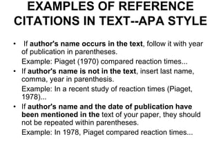 EXAMPLES OF REFERENCE
CITATIONS IN TEXT--APA STYLE
• If author's name occurs in the text, follow it with year
of publication in parentheses.
Example: Piaget (1970) compared reaction times...
• If author's name is not in the text, insert last name,
comma, year in parenthesis.
Example: In a recent study of reaction times (Piaget,
1978)...
• If author's name and the date of publication have
been mentioned in the text of your paper, they should
not be repeated within parentheses.
Example: In 1978, Piaget compared reaction times...
 