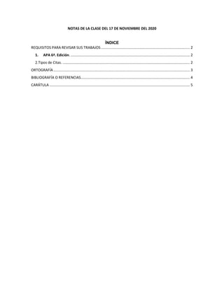 NOTAS DE LA CLASE DEL 17 DE NOVIEMBRE DEL 2020
ÍNDICE
REQUISITOS PARA REVISAR SUS TRABAJOS........................................................................................ 2
1. APA 6ª. Edición. ...................................................................................................................... 2
2.Tipos de Citas. .............................................................................................................................. 2
ORTOGRAFÍA ....................................................................................................................................... 3
BIBLIOGRAFÍA O REFERENCIAS............................................................................................................ 4
CARÁTULA ........................................................................................................................................... 5
 