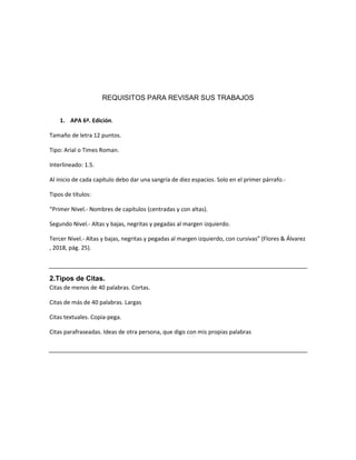 REQUISITOS PARA REVISAR SUS TRABAJOS
1. APA 6ª. Edición.
Tamaño de letra 12 puntos.
Tipo: Arial o Times Roman.
Interlineado: 1.5.
Al inicio de cada capítulo debo dar una sangría de diez espacios. Solo en el primer párrafo.-
Tipos de títulos:
“Primer Nivel.- Nombres de capítulos (centradas y con altas).
Segundo Nivel.- Altas y bajas, negritas y pegadas al margen izquierdo.
Tercer Nivel.- Altas y bajas, negritas y pegadas al margen izquierdo, con cursivas” (Flores & Álvarez
, 2018, pág. 25).
2.Tipos de Citas.
Citas de menos de 40 palabras. Cortas.
Citas de más de 40 palabras. Largas
Citas textuales. Copia-pega.
Citas parafraseadas. Ideas de otra persona, que digo con mis propias palabras
 