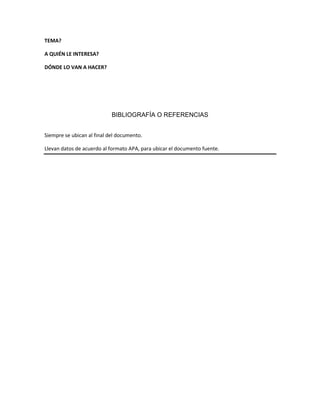 TEMA?
A QUIÉN LE INTERESA?
DÓNDE LO VAN A HACER?
BIBLIOGRAFÍA O REFERENCIAS
Siempre se ubican al final del documento.
Llevan datos de acuerdo al formato APA, para ubicar el documento fuente.
 