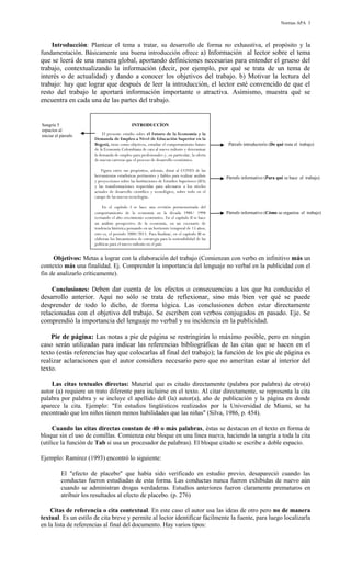 Normas APA 3

Introducción: Plantear el tema a tratar, su desarrollo de forma no exhaustiva, el propósito y la
fundamentación. Básicamente una buena introducción ofrece a) Información al lector sobre el tema

que se leerá de una manera global, aportando definiciones necesarias para entender el grueso del
trabajo, contextualizando la información (decir, por ejemplo, por qué se trata de un tema de
interés o de actualidad) y dando a conocer los objetivos del trabajo. b) Motivar la lectura del
trabajo: hay que lograr que después de leer la introducción, el lector esté convencido de que el
resto del trabajo le aportará información importante o atractiva. Asimismo, muestra qué se
encuentra en cada una de las partes del trabajo.

Sangría 5
espacios al
iniciar el párrafo

INTRODUCCÍON
El presente estudio sobre el Futuro de la Economía y la
Demanda de Empleo a Nivel de Educación Superior en la
Bogotá, tiene como objetivos, estudiar el comportamiento futuro
de la Economía Colombiana de cara al nuevo milenio y determinar
la demanda de empleo para profesionales y, en particular, la oferta
de nuevas carreras que el proceso de desarrollo económico.
Figura entre sus propósitos, además, dotar al CONES de las
herramientas estadísticas pertinentes y fiables para realizar análisis
y proyecciones sobre las Instituciones de Estudios Superiores (IES)
y las transformaciones requeridas para adecuarse a los niveles
actuales de desarrollo científico y tecnológico, sobre todo en el
campo de las nuevas tecnologías.
En el capítulo I se hace una revisión pormenorizada del
comportamiento de la economía en la década 1988/ 1998
revisando el alto crecimiento económico. En el capítulo II se hace
un análisis prospectivo de la economía, en un escenario de
tendencia histórica pensando en un horizonte temporal de 15 años;
esto es, el período 2000/2015. Para finalizar, en el capítulo III se
elaboran los lineamientos de estrategia para la sostenibilidad de las
políticas para el nuevo milenio en el país.

Párrafo introductorio (De qué trata el trabajo)

Párrafo informativo (Para qué se hace el trabajo)

Párrafo informativo (Cómo se organiza el trabajo)

Objetivos: Metas a lograr con la elaboración del trabajo (Comienzan con verbo en infinitivo más un
contexto más una finalidad. Ej. Comprender la importancia del lenguaje no verbal en la publicidad con el
fin de analizarlo críticamente).
Conclusiones: Deben dar cuenta de los efectos o consecuencias a los que ha conducido el

desarrollo anterior. Aquí no sólo se trata de reflexionar, sino más bien ver qué se puede
desprender de todo lo dicho, de forma lógica. Las conclusiones deben estar directamente
relacionadas con el objetivo del trabajo. Se escriben con verbos conjugados en pasado. Eje. Se
comprendió la importancia del lenguaje no verbal y su incidencia en la publicidad.
Pie de página: Las notas a pie de página se restringirán lo máximo posible, pero en ningún
caso serán utilizadas para indicar las referencias bibliográficas de las citas que se hacen en el
texto (estás referencias hay que colocarlas al final del trabajo); la función de los pie de página es
realizar aclaraciones que el autor considera necesario pero que no ameritan estar al interior del
texto.
Las citas textuales directas: Material que es citado directamente (palabra por palabra) de otro(a)
autor (a) requiere un trato diferente para incluirse en el texto. Al citar directamente, se representa la cita
palabra por palabra y se incluye el apellido del (la) autor(a), año de publicación y la página en donde
aparece la cita. Ejemplo: "En estudios lingüísticos realizados por la Universidad de Miami, se ha
encontrado que los niños tienen menos habilidades que las niñas" (Silva, 1986, p. 454).
Cuando las citas directas constan de 40 o más palabras, éstas se destacan en el texto en forma de
bloque sin el uso de comillas. Comienza este bloque en una línea nueva, haciendo la sangría a toda la cita
(utilice la función de Tab si usa un procesador de palabras). El bloque citado se escribe a doble espacio.
Ejemplo: Ramirez (1993) encontró lo siguiente:
El "efecto de placebo" que había sido verificado en estudio previo, desapareció cuando las
conductas fueron estudiadas de esta forma. Las conductas nunca fueron exhibidas de nuevo aún
cuando se administran drogas verdaderas. Estudios anteriores fueron claramente prematuros en
atribuir los resultados al efecto de placebo. (p. 276)
Citas de referencia o cita contextual. En este caso el autor usa las ideas de otro pero no de manera
textual. Es un estilo de cita breve y permite al lector identificar fácilmente la fuente, para luego localizarla
en la lista de referencias al final del documento. Hay varios tipos:

 