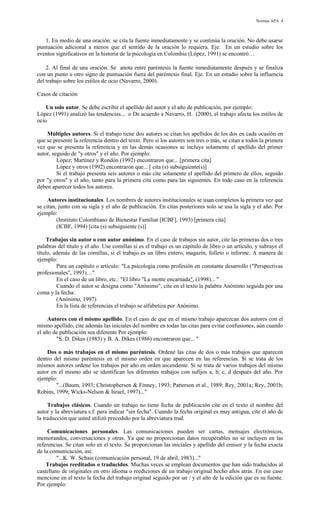 Normas APA 4

1. En medio de una oración: se cita la fuente inmediatamente y se continúa la oración. No debe usarse
puntuación adicional a menos que el sentido de la oración lo requiera. Eje. En un estudio sobre los
eventos significativos en la historia de la psicología en Colombia (López, 1991) se encontró…
2. Al final de una oración. Se anota entre paréntesis la fuente inmediatamente después y se finaliza
con un punto u otro signo de puntuación fuera del paréntesis final. Eje. En un estudio sobre la influencia
del trabajo sobre los estilos de ocio (Navarro, 2000).
Casos de citación
Un solo autor. Se debe escribir el apellido del autor y el año de publicación, por ejemplo:
López (1991) analizó las tendencias... o De acuerdo a Navarro, H. (2000), el trabajo afecta los estilos de
ocio
Múltiples autores. Si el trabajo tiene dos autores se citan los apellidos de los dos en cada ocasión en
que se presente la referencia dentro del texto. Pero si los autores son tres o más, se citan a todos la primera
vez que se presenta la referencia y en las demás ocasiones se incluye solamente el apellido del primer
autor, seguido de "y otros" y el año. Por ejemplo:
López; Martínez y Rondón (1992) encontraron que... [primera cita]
López y otros (1992) encontraron que... [ cita (s) subsiguiente(s)]
Si el trabajo presenta seis autores o más cite solamente el apellido del primero de ellos, seguido
por "y otros" y el año, tanto para la primera cita como para las siguientes. En todo caso en la referencia
deben aparecer todos los autores.
Autores institucionales. Los nombres de autores institucionales se usan completos la primera vez que
se citan, junto con su sigla y el año de publicación. En citas posteriores solo se usa la sigla y el año. Por
ejemplo:
(Instituto Colombiano de Bienestar Familiar [ICBF], 1993) [primera cita]
(ICBF, 1994) [cita (s) subsiguiente (s)]
Trabajos sin autor o con autor anónimo. En el caso de trabajos sin autor, cite las primeras dos o tres
palabras del título y el año. Use comillas si es el trabajo es un capítulo de libro o un artículo, y subraye el
título, además de las comillas, si el trabajo es un libro entero, magazín, folleto o informe. A manera de
ejemplo:
Para un capítulo o artículo: "La psicología como profesión en constante desarrollo ("Perspectivas
profesionales", 1993)…"
En el caso de un libro, etc.: "El libro "La mente encarnada", (1998)... "
Cuando el autor se designa como "Anónimo", cite en el texto la palabra Anónimo seguida por una
coma y la fecha:
(Anónimo, 1997)
En la lista de referencias el trabajo se alfabetiza por Anónimo.
Autores con el mismo apellido. En el caso de que en el mismo trabajo aparezcan dos autores con el
mismo apellido, cite además las iniciales del nombre en todas las citas para evitar confusiones, aún cuando
el año de publicación sea diferente Por ejemplo:
"S. D. Dikes (1983) y B. A. Dikes (1986) encontraron que... "
Dos o más trabajos en el mismo paréntesis. Ordene las citas de dos o más trabajos que aparecen
dentro del mismo paréntesis en el mismo orden en que aparecen en las referencias. Si se trata de los
mismos autores ordene los trabajos por año en orden ascendente. Si se trata de varios trabajos del mismo
autor en el mismo año se identifican los diferentes trabajos con sufijos a, b, c, d después del año. Por
ejemplo:
"...(Baum, 1993; Christophersen & Finney, 1993; Patterson et al., 1989; Rey, 2001a; Rey, 2001b;
Robins, 1999; Wicks-Nelson & Israel, 1997)..."
Trabajos clásicos. Cuando un trabajo no tiene fecha de publicación cite en el texto el nombre del
autor y la abreviatura s.f. para indicar "sin fecha". Cuando la fecha original es muy antigua, cite el año de
la traducción que usted utilizó precedido por la abreviatura trad.
Comunicaciones personales. Las comunicaciones pueden ser cartas, mensajes electrónicos,
memorandos, conversaciones y otras. Ya que no proporcionan datos recuperables no se incluyen en las
referencias. Se citan solo en el texto. Se proporcionan las iniciales y apellido del emisor y la fecha exacta
de la comunicación, así:
"...K. W. Schaie (comunicación personal, 19 de abril, 1983)..."
Trabajos reeditados o traducidos. Muchas veces se emplean documentos que han sido traducidos al
castellano de originales en otro idioma o reediciones de un trabajo original hecho años atrás. En ese caso
mencione en el texto la fecha del trabajo original seguido por un / y el año de la edición que es su fuente.
Por ejemplo:

 
