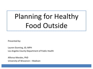 Planning for Healthy
Food Outside
Presented by:
Lauren Dunning, JD, MPH
Los Angeles County Department of Public Health
Alfonso Morales, PhD
University of Wisconsin – Madison
 