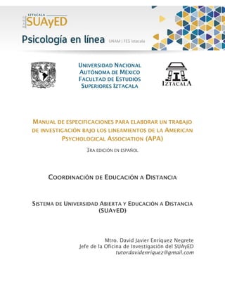 UNIVERSIDAD NACIONAL
AUTÓNOMA DE MÉXICO
FACULTAD DE ESTUDIOS
SUPERIORES IZTACALA
MANUAL DE ESPECIFICACIONES PARA ELABORAR UN TRABAJO
DE INVESTIGACIÓN BAJO LOS LINEAMIENTOS DE LA AMERICAN
PSYCHOLOGICAL ASSOCIATION (APA)
3RA EDICIÓN EN ESPAÑOL
COORDINACIÓN DE EDUCACIÓN A DISTANCIA
SISTEMA DE UNIVERSIDAD ABIERTA Y EDUCACIÓN A DISTANCIA
(SUAYED)
Mtro. David Javier Enríquez Negrete
Jefe de la Oficina de Investigación del SUAyED
tutordavidenriquez@gmail.com
 