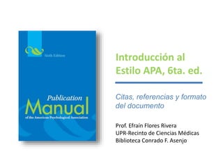 Introducción al
Estilo APA, 6ta. ed.
Prof. Efraín Flores Rivera
UPR-Recinto de Ciencias Médicas
Biblioteca Conrado F. Asenjo
Citas, referencias y formato
del documento
 