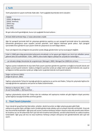 10
2. Tarih⁠
Tarih çalışmalarının yayımı tarihinde ifade eder. Tarih aşağıdaki biçimlerden birini alacaktır:
(2020).
(2020, 26 Ağustos).
(2018, Temmuz).
(2019, Kış).
(Basında).
(ca. 1999).
Bir geri alma tarihi gerektiğinde, bunun için aşağıdaki formatı kullanın.
30 Eylül 2020 tarihinde https: // xxxxx adresinden erişildi.
Eğer bir paragraf içerisinde belli bir çalışmaya gönderme yapılmış ve aynı paragraf içerisinde tekrar bu çalışmadan
bahsetmek gerekiyorsa yazar soyadını vermek yeterlidir, tarih bilgisini eklemeye gerek yoktur. Aynı paragraf
içerisindeki ikinci gönderme aynı yazarın farklı bir çalışmasına ise tarih bilgisi eklenir.
Yazar adı bilgisinin de yıl bilgisinin de parantez içinde olduğu göndermeler için bu kural geçerli değildir.
Fuller’e (1982) göre bilgi günümüzde katlanarak artmaktadır ve her geçen gün bilginin yarı ömrü için atfedilen zaman
giderek daha da kısalmaktadır. Fuller, 1900’lü yıllara kadar bilginin yaklaşık her yüzyılda bir katlandığını…
… yer almakta olduğu literatürde de vurgulanmıştır (Weingart, 2005). Weingart’tan (2005) bir yıl önce...
İngilizce yazılan makalelerde iki veya daha fazla yazarlı yayınlara gönderme yapılırken ve bağlacına karşılık olarak and
bağlacı ya da & işareti kullanılır. Sadece yıl bilgisinin parantez içinde yer aldığı metin içi göndermelerde and, soyad ve
yıl bilgisinin birlikte parantez içinde yer aldığı metin içi göndermelerde ise & işareti kullanılır.
Doğan and Şencan (2001)
(Doğan & Şencan, 2001)
İngilizce çalışmalarda Türkçe bir kaynağa gönderme yapılıyorsa ve yerine and ifadesi, Türkçe bir çalışmada İngilizce bir
kaynağa gönderme yapılıyorsa and yerine ve ifadesi kullanılmalıdır.
(Nielsen ve Borlund, 2011, s. 110)
Al and Tonta (2004, s. 20) found that ...
İngilizce çalışmalarda orijinal dili Türkçe olan bir makaleye atıf yapılıyorsa makale adı gibi bilgilerin köşeli parantez
içinde İngilizce karşılığı ile birlikte verilmesi gerekir.
3. Tüzel Yazarlı Çalışmalar
Yazar olarak bir grup/tüzel kişi (dernekler, şirketler, devlet kurumları ve diğer çalışma grupları gibi) ifade
ediliyorsa bu gruba ilişkin ad bilgisi metin içindeki göndermede oldukça açık ve anlaşılır biçimde verilmelidir. Grup adı
bazı durumlarda kısaltılabilir. Eğer grup adı uzunsa, kısaltma herkesçe anlaşılır oluyorsa veya ada yönelik zaten bilinen
bir kısaltma var ise ilk kullanımda hem açık hali hem kısaltma hali kullanılıp, sonraki kullanımlarda ise sadece kısaltma
kullanılabilir. Eğer grup adı kısa ise veya kısaltması herkesçe anlaşılır olmuyorsa tüm göndermelerde adın açık hali
yazılır.
 