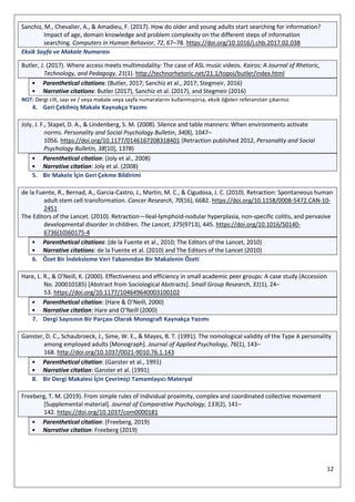 12
Sanchiz, M., Chevalier, A., & Amadieu, F. (2017). How do older and young adults start searching for information?
Impact of age, domain knowledge and problem complexity on the different steps of information
searching. Computers in Human Behavior, 72, 67–78. https://doi.org/10.1016/j.chb.2017.02.038
Eksik Sayfa ve Makale Numarası
Butler, J. (2017). Where access meets multimodality: The case of ASL music videos. Kairos: A Journal of Rhetoric,
Technology, and Pedagogy, 21(1). http://technorhetoric.net/21.1/topoi/butler/index.html
• Parenthetical citations: (Butler, 2017; Sanchiz et al., 2017; Stegmeir, 2016)
• Narrative citations: Butler (2017), Sanchiz et al. (2017), and Stegmeir (2016)
NOT: Dergi cilt, sayı ve / veya makale veya sayfa numaralarını kullanmıyorsa, eksik öğeleri referanstan çıkarınız.
4. Geri Çekilmiş Makale Kaynakça Yazımı
Joly, J. F., Stapel, D. A., & Lindenberg, S. M. (2008). Silence and table manners: When environments activate
norms. Personality and Social Psychology Bulletin, 34(8), 1047–
1056. https://doi.org/10.1177/0146167208318401 (Retraction published 2012, Personality and Social
Psychology Bulletin, 38[10], 1378)
• Parenthetical citation: (Joly et al., 2008)
• Narrative citation: Joly et al. (2008)
5. Bir Makele İçin Geri Çekme Bildirimi
de la Fuente, R., Bernad, A., Garcia-Castro, J., Martin, M. C., & Cigudosa, J. C. (2010). Retraction: Spontaneous human
adult stem cell transformation. Cancer Research, 70(16), 6682. https://doi.org/10.1158/0008-5472.CAN-10-
2451
The Editors of the Lancet. (2010). Retraction—Ileal-lymphoid-nodular hyperplasia, non-specific colitis, and pervasive
developmental disorder in children. The Lancet, 375(9713), 445. https://doi.org/10.1016/S0140-
6736(10)60175-4
• Parenthetical citations: (de la Fuente et al., 2010; The Editors of the Lancet, 2010)
• Narrative citations: de la Fuente et al. (2010) and The Editors of the Lancet (2010)
6. Özet Bir İndeksleme Veri Tabanından Bir Makalenin Özeti
Hare, L. R., & O'Neill, K. (2000). Effectiveness and efficiency in small academic peer groups: A case study (Accession
No. 200010185) [Abstract from Sociological Abstracts]. Small Group Research, 31(1), 24–
53. https://doi.org/10.1177/104649640003100102
• Parenthetical citation: (Hare & O’Neill, 2000)
• Narrative citation: Hare and O’Neill (2000)
7. Dergi Sayısının Bir Parçası Olarak Monografi Kaynakça Yazımı
Ganster, D. C., Schaubroeck, J., Sime, W. E., & Mayes, B. T. (1991). The nomological validity of the Type A personality
among employed adults [Monograph]. Journal of Applied Psychology, 76(1), 143–
168. http://doi.org/10.1037/0021-9010.76.1.143
• Parenthetical citation: (Ganster et al., 1991)
• Narrative citation: Ganster et al. (1991)
8. Bir Dergi Makalesi İçin Çevrimiçi Tamamlayıcı Materyal
Freeberg, T. M. (2019). From simple rules of individual proximity, complex and coordinated collective movement
[Supplemental material]. Journal of Comparative Psychology, 133(2), 141–
142. https://doi.org/10.1037/com0000181
• Parenthetical citation: (Freeberg, 2019)
• Narrative citation: Freeberg (2019)
 