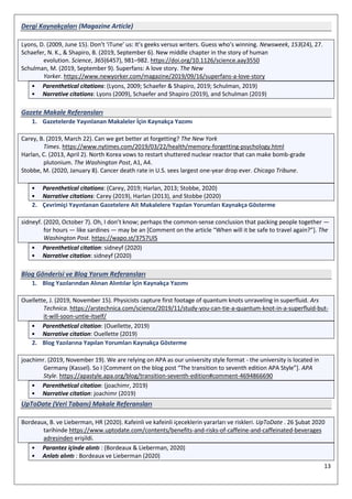 13
Dergi Kaynakçaları (Magazine Article)
Lyons, D. (2009, June 15). Don’t ‘iTune’ us: It’s geeks versus writers. Guess who’s winning. Newsweek, 153(24), 27.
Schaefer, N. K., & Shapiro, B. (2019, September 6). New middle chapter in the story of human
evolution. Science, 365(6457), 981–982. https://doi.org/10.1126/science.aay3550
Schulman, M. (2019, September 9). Superfans: A love story. The New
Yorker. https://www.newyorker.com/magazine/2019/09/16/superfans-a-love-story
• Parenthetical citations: (Lyons, 2009; Schaefer & Shapiro, 2019; Schulman, 2019)
• Narrative citations: Lyons (2009), Schaefer and Shapiro (2019), and Schulman (2019)
Gazete Makale Referansları
1. Gazetelerde Yayınlanan Makaleler İçin Kaynakça Yazımı
Carey, B. (2019, March 22). Can we get better at forgetting? The New York
Times. https://www.nytimes.com/2019/03/22/health/memory-forgetting-psychology.html
Harlan, C. (2013, April 2). North Korea vows to restart shuttered nuclear reactor that can make bomb-grade
plutonium. The Washington Post, A1, A4.
Stobbe, M. (2020, January 8). Cancer death rate in U.S. sees largest one-year drop ever. Chicago Tribune.
• Parenthetical citations: (Carey, 2019; Harlan, 2013; Stobbe, 2020)
• Narrative citations: Carey (2019), Harlan (2013), and Stobbe (2020)
2. Çevrimiçi Yayınlanan Gazetelere Ait Makalelere Yapılan Yorumları Kaynakça Gösterme
sidneyf. (2020, October 7). Oh, I don’t know; perhaps the common-sense conclusion that packing people together —
for hours — like sardines — may be an [Comment on the article “When will it be safe to travel again?”]. The
Washington Post. https://wapo.st/3757UlS
• Parenthetical citation: sidneyf (2020)
• Narrative citation: sidneyf (2020)
Blog Gönderisi ve Blog Yorum Referansları
1. Blog Yazılarından Alınan Alıntılar İçin Kaynakça Yazımı
Ouellette, J. (2019, November 15). Physicists capture first footage of quantum knots unraveling in superfluid. Ars
Technica. https://arstechnica.com/science/2019/11/study-you-can-tie-a-quantum-knot-in-a-superfluid-but-
it-will-soon-untie-itself/
• Parenthetical citation: (Ouellette, 2019)
• Narrative citation: Ouellette (2019)
2. Blog Yazılarına Yapılan Yorumları Kaynakça Gösterme
joachimr. (2019, November 19). We are relying on APA as our university style format - the university is located in
Germany (Kassel). So I [Comment on the blog post “The transition to seventh edition APA Style”]. APA
Style. https://apastyle.apa.org/blog/transition-seventh-edition#comment-4694866690
• Parenthetical citation: (joachimr, 2019)
• Narrative citation: joachimr (2019)
UpToDate (Veri Tabanı) Makale Referansları
Bordeaux, B. ve Lieberman, HR (2020). Kafeinli ve kafeinli içeceklerin yararları ve riskleri. UpToDate . 26 Şubat 2020
tarihinde https://www.uptodate.com/contents/benefits-and-risks-of-caffeine-and-caffeinated-beverages
adresinden erişildi.
• Parantez içinde alıntı : (Bordeaux & Lieberman, 2020)
• Anlatı alıntı : Bordeaux ve Lieberman (2020)
 