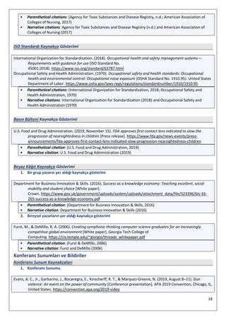 18
• Parenthetical citations: (Agency for Toxic Substances and Disease Registry, n.d.; American Association of
Colleges of Nursing, 2017)
• Narrative citations: Agency for Toxic Substances and Disease Registry (n.d.) and American Association of
Colleges of Nursing (2017)
ISO Standardı Kaynakça Gösterimi
International Organization for Standardization. (2018). Occupational health and safety management systems—
Requirements with guidance for use (ISO Standard No.
45001:2018). https://www.iso.org/standard/63787.html
Occupational Safety and Health Administration. (1970). Occupational safety and health standards: Occupational
health and environmental control: Occupational noise exposure (OSHA Standard No. 1910.95). United States
Department of Labor. https://www.osha.gov/laws-regs/regulations/standardnumber/1910/1910.95
• Parenthetical citations: (International Organization for Standardization, 2018; Occupational Safety and
Health Administration, 1970)
• Narrative citations: International Organization for Standardization (2018) and Occupational Safety and
Health Administration (1970)
Basın Bülteni Kaynakça Gösterimi
U.S. Food and Drug Administration. (2019, November 15). FDA approves first contact lens indicated to slow the
progression of nearsightedness in children [Press release]. https://www.fda.gov/news-events/press-
announcements/fda-approves-first-contact-lens-indicated-slow-progression-nearsightedness-children
• Parenthetical citation: (U.S. Food and Drug Administration, 2019)
• Narrative citation: U.S. Food and Drug Administration (2019)
Beyaz Kâğıt Kaynakça Gösterimi
1. Bir grup yazarın yer aldığı kaynakça gösterimi
Department for Business Innovation & Skills. (2016). Success as a knowledge economy: Teaching excellent, social
mobility and student choice [White paper].
Crown. https://www.gov.uk/government/uploads/system/uploads/attachment_data/file/523396/bis-16-
265-success-as-a-knowledge-economy.pdf
• Parenthetical citation: (Department for Business Innovation & Skills, 2016)
• Narrative citation: Department for Business Innovation & Skills (2016)
2. Bireysel yazarların yer aldığı kaynakça gösterimi
Furst, M., & DeMillo, R. A. (2006). Creating symphonic-thinking computer science graduates for an increasingly
competitive global environment [White paper]. Georgia Tech College of
Computing. https://cis.temple.edu/~giorgio/threads_whitepaper.pdf
• Parenthetical citation: (Furst & DeMillo, 2006)
• Narrative citation: Furst and DeMillo (2006)
Konferans Sunumları ve Bildiriler
Konferans Sunum Kaynakçaları
1. Konferans Sunumu
Evans, A. C., Jr., Garbarino, J., Bocanegra, E., Kinscherff, R. T., & Márquez-Greene, N. (2019, August 8–11). Gun
violence: An event on the power of community [Conference presentation]. APA 2019 Convention, Chicago, IL,
United States. https://convention.apa.org/2019-video
 