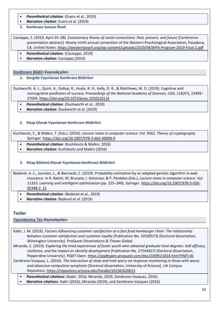 19
• Parenthetical citation: (Evans et al., 2019)
• Narrative citation: Evans et al. (2019)
2. Konferans Sunum Özeti
Cacioppo, S. (2019, April 25–28). Evolutionary theory of social connections: Past, present, and future [Conference
presentation abstract]. Ninety-ninth annual convention of the Western Psychological Association, Pasadena,
CA, United States. https://westernpsych.org/wp-content/uploads/2019/04/WPA-Program-2019-Final-2.pdf
• Parenthetical citation: (Cacioppo, 2019)
• Narrative citation: Cacioppo (2019)
Konferans Bildiri Kaynakçaları
1. Dergide Yayınlanan Konferans Bildirileri
Duckworth, A. L., Quirk, A., Gallop, R., Hoyle, R. H., Kelly, D. R., & Matthews, M. D. (2019). Cognitive and
noncognitive predictors of success. Proceedings of the National Academy of Sciences, USA, 116(47), 23499–
23504. https://doi.org/10.1073/pnas.1910510116
• Parenthetical citation: (Duckworth et al., 2019)
• Narrative citation: Duckworth et al. (2019)
2. Kitap Olarak Yayınlanan Konferans Bildirileri
Kushilevitz, E., & Malkin, T. (Eds.). (2016). Lecture notes in computer science: Vol. 9562. Theory of cryptography.
Springer. https://doi.org/10.1007/978-3-662-49096-9
• Parenthetical citation: (Kushilevitz & Malkin, 2016)
• Narrative citation: Kushilevitz and Malkin (2016)
3. Kitap Bölümü Olarak Yayınlanan Konferans Bildirileri
Bedenel, A.-L., Jourdan, L., & Biernacki, C. (2019). Probability estimation by an adapted genetic algorithm in web
insurance. In R. Battiti, M. Brunato, I. Kotsireas, & P. Pardalos (Eds.), Lecture notes in computer science: Vol.
11353. Learning and intelligent optimization (pp. 225–240). Springer. https://doi.org/10.1007/978-3-030-
05348-2_21
• Parenthetical citation: (Bedenel et al., 2019)
• Narrative citation: Bedenel et al. (2019)
Tezler
Yayınlanmış Tez Kaynakçaları
Kabir, J. M. (2016). Factors influencing customer satisfaction at a fast food hamburger chain: The relationship
between customer satisfaction and customer loyalty (Publication No. 10169573) [Doctoral dissertation,
Wilmington University]. ProQuest Dissertations & Theses Global.
Miranda, C. (2019). Exploring the lived experiences of foster youth who obtained graduate level degrees: Self-efficacy,
resilience, and the impact on identity development (Publication No. 27542827) [Doctoral dissertation,
Pepperdine University]. PQDT Open. https://pqdtopen.proquest.com/doc/2309521814.html?FMT=AI
Zambrano-Vazquez, L. (2016). The interaction of state and trait worry on response monitoring in those with worry
and obsessive-compulsive symptoms [Doctoral dissertation, University of Arizona]. UA Campus
Repository. https://repository.arizona.edu/handle/10150/620615
• Parenthetical citations: (Kabir, 2016; Miranda, 2019; Zambrano-Vazquez, 2016)
• Narrative citations: Kabir (2016), Miranda (2019), and Zambrano-Vazquez (2016)
 