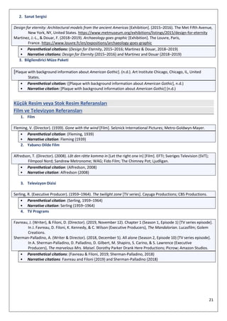 21
2. Sanat Sergisi
Design for eternity: Architectural models from the ancient Americas [Exhibition]. (2015–2016). The Met Fifth Avenue,
New York, NY, United States. https://www.metmuseum.org/exhibitions/listings/2015/design-for-eternity
Martinez, J.-L., & Douar, F. (2018–2019). Archaeology goes graphic [Exhibition]. The Louvre, Paris,
France. https://www.louvre.fr/en/expositions/archaeology-goes-graphic
• Parenthetical citations: (Design for Eternity, 2015–2016; Martinez & Douar, 2018–2019)
• Narrative citations: Design for Eternity (2015–2016) and Martinez and Douar (2018–2019)
3. Bilgilendirici Müze Paketi
[Plaque with background information about American Gothic]. (n.d.). Art Institute Chicago, Chicago, IL, United
States.
• Parenthetical citation: ([Plaque with background information about American Gothic], n.d.)
• Narrative citation: [Plaque with background information about American Gothic] (n.d.)
Küçük Resim veya Stok Resim Referansları
Film ve Televizyon Referansları
1. Film
Fleming, V. (Director). (1939). Gone with the wind [Film]. Selznick International Pictures; Metro-Goldwyn-Mayer.
• Parenthetical citation: (Fleming, 1939)
• Narrative citation: Fleming (1939)
2. Yabancı Dilde Film
Alfredson, T. (Director). (2008). Låt den rätte komma in [Let the right one in] [Film]. EFTI; Sveriges Television (SVT);
Filmpool Nord; Sandrew Metronome; WAG; Fido Film; The Chimney Pot; Ljudligan.
• Parenthetical citation: (Alfredson, 2008)
• Narrative citation: Alfredson (2008)
3. Televizyon Dizisi
Serling, R. (Executive Producer). (1959–1964). The twilight zone [TV series]. Cayuga Productions; CBS Productions.
• Parenthetical citation: (Serling, 1959–1964)
• Narrative citation: Serling (1959–1964)
4. TV Programı
Favreau, J. (Writer), & Filoni, D. (Director). (2019, November 12). Chapter 1 (Season 1, Episode 1) [TV series episode].
In J. Favreau, D. Filoni, K. Kennedy, & C. Wilson (Executive Producers), The Mandalorian. Lucasfilm; Golem
Creations.
Sherman-Palladino, A. (Writer & Director). (2018, December 5). All alone (Season 2, Episode 10) [TV series episode].
In A. Sherman-Palladino, D. Palladino, D. Gilbert, M. Shapiro, S. Carino, & S. Lawrence (Executive
Producers), The marvelous Mrs. Maisel. Dorothy Parker Drank Here Productions; Picrow; Amazon Studios.
• Parenthetical citations: (Favreau & Filoni, 2019; Sherman-Palladino, 2018)
• Narrative citations: Favreau and Filoni (2019) and Sherman-Palladino (2018)
 