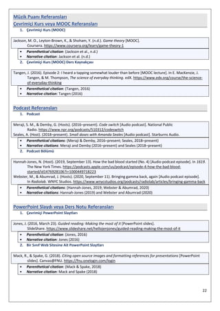 22
Müzik Puanı Referansları
Çevrimiçi Kurs veya MOOC Referansları
1. Çevrimiçi Kurs (MOOC)
Jackson, M. O., Leyton-Brown, K., & Shoham, Y. (n.d.). Game theory [MOOC].
Coursera. https://www.coursera.org/learn/game-theory-1
• Parenthetical citation: (Jackson et al., n.d.)
• Narrative citation: Jackson et al. (n.d.)
2. Çevrimiçi Kurs (MOOC) Ders Kaynakçası
Tangen, J. (2016). Episode 2: I heard a tapping somewhat louder than before [MOOC lecture]. In E. MacKenzie, J.
Tangen, & M. Thompson, The science of everyday thinking. edX. https://www.edx.org/course/the-science-
of-everyday-thinking
• Parenthetical citation: (Tangen, 2016)
• Narrative citation: Tangen (2016)
Podcast Referansları
1. Podcast
Meraji, S. M., & Demby, G. (Hosts). (2016–present). Code switch [Audio podcast]. National Public
Radio. https://www.npr.org/podcasts/510312/codeswitch
Seales, A. (Host). (2018–present). Small doses with Amanda Seales [Audio podcast]. Starburns Audio.
• Parenthetical citations: (Meraji & Demby, 2016–present; Seales, 2018–present)
• Narrative citations: Meraji and Demby (2016–present) and Seales (2018–present)
2. Podcast Bölümü
Hannah-Jones, N. (Host). (2019, September 13). How the bad blood started (No. 4) [Audio podcast episode]. In 1619.
The New York Times. https://podcasts.apple.com/us/podcast/episode-4-how-the-bad-blood-
started/id1476928106?i=1000449718223
Webster, M., & Abumrad, J. (Hosts). (2020, September 11). Bringing gamma back, again [Audio podcast episode].
In Radiolab. WNYC Studios. https://www.wnycstudios.org/podcasts/radiolab/articles/bringing-gamma-back
• Parenthetical citations: (Hannah-Jones, 2019; Webster & Abumrad, 2020)
• Narrative citations: Hannah-Jones (2019) and Webster and Abumrad (2020)
PowerPoint Slaydı veya Ders Notu Referansları
1. Çevrimiçi PowerPoint Slaytları
Jones, J. (2016, March 23). Guided reading: Making the most of it [PowerPoint slides].
SlideShare. https://www.slideshare.net/hellojenjones/guided-reading-making-the-most-of-it
• Parenthetical citation: (Jones, 2016)
• Narrative citation: Jones (2016)
2. Bir Sınıf Web Sitesine Ait PowerPoint Slaytları
Mack, R., & Spake, G. (2018). Citing open source images and formatting references for presentations [PowerPoint
slides]. Canvas@FNU. https://fnu.onelogin.com/login
• Parenthetical citation: (Mack & Spake, 2018)
• Narrative citation: Mack and Spake (2018)
 