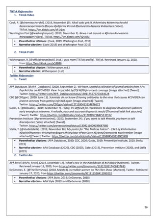 26
TikTok Referansları
1. Tiktok Video
Cook, P. [@chemteacherphil]. (2019, November 19). Alkali salts get lit. #chemistry #chemteacherphil
#scienceexperiments #foryou #jobforme #trend #featurethis #science #vibecheck [Video].
TikTok. https://vm.tiktok.com/xP1r1m
Washington Post [@washingtonpost]. (2019, December 3). News is all around us #frozen #newsroom
#newspaper [Video]. TikTok. https://vm.tiktok.com/x2sKUu
• Parenthetical citations: (Cook, 2019; Washington Post, 2019)
• Narrative citations: Cook (2019) and Washington Post (2019)
2. Tiktok Profil
Witherspoon, R. [@officialreesetiktok]. (n.d.). vsco mom [TikTok profile]. TikTok. Retrieved January 12, 2020,
from https://vm.tiktok.com/xS3B86
• Parenthetical citation: (Witherspoon, n.d.)
• Narrative citation: Witherspoon (n.d.)
Twitter Referansları
1. Tweet
APA Databases [@APA_Databases]. (2020, September 2). We have curated a collection of journal articles from APA
PsycArticles on #COVID19. View: https://bit.ly/2QrWj76 for recent coverage [Image attached] [Tweet].
Twitter. https://twitter.com/APA_Databases/status/1301175576703664128
CDC [@CDCgov]. (2020, June 11). Scientists do not know if having antibodies to the virus that causes #COVID19 can
protect someone from getting infected again [Image attached] [Tweet].
Twitter. https://twitter.com/CDCgov/status/1271180413134876672
Gates, B. [@BillGates]. (2019, September 7). Today, it’s difficult for researchers to diagnose #Alzheimers patients
early enough to intervene. A reliable, easy and accurate diagnostic would [Thumbnail with link attached]
[Tweet]. Twitter. https://twitter.com/BillGates/status/1170305718425137152
Prevention Institute [@preventioninst]. (2020, September 24). If you want to talk #health, you have to talk
#racialjustice [Video attached] [Tweet].
Twitter. https://twitter.com/preventioninst/status/1309211009039687680
Stella, T. [@studiotstella]. (2019, November 16). My poster for “The Maltese Falcon” - 1941 by #JohnHuston
#DashiellHammett #HumphreyBogart #MaryAstor #PeterLorre #SydneyGreenstreet #Noirvember [Image
attached] [Tweet]. Twitter. https://twitter.com/studiotstella/status/1195804569131003909
• Parenthetical citations: (APA Databases, 2020; CDC, 2020; Gates, 2019; Prevention Institute, 2020; Stella,
2019)
• Narrative citations: APA Databases (2020), CDC (2020), Gates (2019), Prevention Institute (2020), and Stella
(2019)
2. Twitter Anı
APA Style [@APA_Style]. (2019, December 17). What’s new in the #7thEdition of #APAStyle [Moment]. Twitter.
Retrieved January 19, 2020, from https://twitter.com/i/moments/1181218317408837633
DeGeneres, E. [@TheEllenShow]. (2018, March 8). Incredible women on The Ellen Show [Moment]. Twitter. Retrieved
January 17, 2020, from https://twitter.com/i/moments/971819538411999232
• Parenthetical citations: (APA Style, 2019; DeGeneres, 2018)
• Narrative citations: APA Style (2019) and DeGeneres (2018)
 