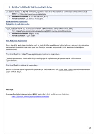 28
6. Geri Alma Tarihi Olan Bir Web Sitesindeki Web Sayfası
U.S. Census Bureau. (n.d.). U.S. and world population clock. U.S. Department of Commerce. Retrieved January 9,
2020, from https://www.census.gov/popclock/
• Parenthetical citation: (U.S. Census Bureau, n.d.)
• Narrative citation: U.S. Census Bureau (n.d.)
Klinik Uygulama Referansları
Açık Eğitim Kaynak Referansları
Fagan, J. (2019, March 25). Nursing clinical brain. OER Commons. Retrieved January 7, 2020,
from https://www.oercommons.org/authoring/53029-nursing-clinical-brain/view
• Parenthetical citation: (Fagan, 2019)
• Narrative citation: Fagan (2019)
Tüm Web Sitesi Referansları
Genel olarak bir web sitesinden bahsetmek ve o sitedeki herhangi bir özel bilgiyi belirtmek için, web sitesinin adını
metinde belirtin ve URL'yi parantez içine alın. Örneğin, bir anket oluşturmak için bir web sitesi kullandığınızı
belirtebilirsiniz.
Anketimizi Qualtrics ( https://www.qualtrics.com ) kullanarak oluşturduk .
Çevrimiçi yazıyorsanız, sitenin adını doğrudan bağlayarak bağlantının açıklayıcı bir metne sahip olmasını
sağlayabilirsiniz.
Anketimizi Qualtrics kullanarak oluşturduk .
Bir web sitesindeki belirli bilgileri alıntı yapmak için, referans türünü (ör. Rapor , web sayfası ) belirleyin ve ardından
uygun formatı izleyin.
Kaynakça;
American Psychological Association. (2019, September). Style and Grammar Guidelines.
https://apastyle.apa.org/style-grammar-guidelines
 