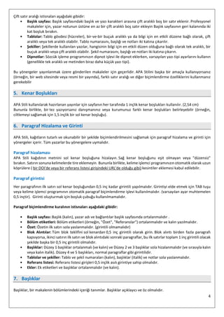 4
Çift satır aralığı istisnaları aşağıdaki gibidir:
• Başlık sayfası: Başlık sayfasındaki başlık ve yazı karakteri arasına çift aralıklı boş bir satır eklenir. Profesyonel
makaleler için, yazar notunun üstüne en az bir çift aralıklı boş satır ekleyin Başlık sayfasının geri kalanında iki
kat boşluk bırakın.
• Tablolar: Tablo gövdesi (hücreler), bir-ve-bir buçuk aralıklı ya da bilgi için en etkili düzene bağlı olarak, çift
aralıklı veya tek aralıklı olabilir. Tablo numarasını, başlığı ve notları iki katına çıkarılır.
• Şekiller: Şekillerde kullanılan yazılar, hangisinin bilgi için en etkili düzen olduğuna bağlı olarak tek aralıklı, bir
buçuk aralıklı veya çift aralıklı olabilir. Şekil numarasını, başlığı ve notları iki katına çıkarın.
• Dipnotlar: Sözcük işleme programınızın dipnot işlevi ile dipnot eklerken, varsayılan yazı tipi ayarlarını kullanın
(genellikle tek aralıklı ve metinden biraz daha küçük yazı tipi).
Bu yönergeler yayınlanmak üzere gönderilen makaleler için geçerlidir. APA Stilini başka bir amaçla kullanıyorsanız
(örneğin, bir web sitesinde veya resmi bir yayında), farklı satır aralığı ve diğer biçimlendirme özelliklerini kullanmanız
gerekebilir
5. Kenar Boşlukları
APA Stili kullanılarak hazırlanan yayınlar için sayfanın her tarafında 1 inçlik kenar boşlukları kullanılır. (2,54 cm)
Bununla birlikte, bir tez yazıyorsanız danışmanınız veya kurumunuz farklı kenar boşlukları belirleyebilir (örneğin,
ciltlemeyi sağlamak için 1,5 inçlik bir sol kenar boşluğu).
6. Paragraf Hizalama ve Girinti
APA Stili, kağıtların tutarlı ve okunabilir bir şekilde biçimlendirilmesini sağlamak için paragraf hizalama ve girinti için
yönergeler içerir. Tüm yazarlar bu yönergelere uymalıdır.
Paragraf hizalaması
APA Stili kağıdının metnini sol kenar boşluğuna hizalayın. Sağ kenar boşluğunu eşit olmayan veya "düzensiz"
bırakın. Satırın sonuna kelimelerde tire eklemeyin. Bununla birlikte, kelime işlemci programınızın otomatik olarak uzun
köprülere ( bir DOI'de veya bir referans listesi girişindeki URL'de olduğu gibi) kesintiler eklemesi kabul edilebilir.
Paragraf girintisi
Her paragrafının ilk satırı sol kenar boşluğundan 0,5 inç kadar girintili yapılmalıdır. Girintiyi elde etmek için TAB tuşu
veya kelime işlemci programının otomatik paragraf biçimlendirme işlevi kullanılmalıdır. (varsayılan ayar muhtemelen
0,5 inçtir). Girinti oluşturmak için boşluk çubuğu kullanılmamalıdır.
Paragraf biçimlendirme kuralının istisnaları aşağıdaki gibidir:
• Başlık sayfası: Başlık (kalın), yazar adı ve bağlantılar başlık sayfasında ortalanmalıdır .
• Bölüm etiketleri: Bölüm etiketleri (örneğin, "Özet", "Referanslar") ortalanmalıdır ve kalın yazılmalıdır.
• Özet: Özetin ilk satırı sola yaslanmalıdır. (girintili olmamalıdır)
• Blok Alıntılar: Tüm blok teklifini sol kenardan 0,5 inç girintili olarak girin. Blok alıntı birden fazla paragrafı
kapsıyorsa, ikinci satırın ilk satırı ve blok alıntıdaki sonraki paragraflar, bu ilk satırlar toplam 1 inç girintili olacak
şekilde başka bir 0,5 inç girintili olmalıdır.
• Başlıklar: Düzey 1 başlıklar ortalanmalı (ve kalın) ve Düzey 2 ve 3 başlıklar sola hizalanmalıdır (ve sırasıyla kalın
veya kalın italik). Düzey 4 ve 5 başlıkları, normal paragraflar gibi girintilidir.
• Tablolar ve şekiller: Tablo ve şekil numaraları (kalın), başlıklar (italik) ve notlar sola yaslanmalıdır.
• Referans listesi: Referans listesi girişleri 0,5 inçlik asılı girintiye sahip olmalıdır.
• Ekler: Ek etiketleri ve başlıklar ortalanmalıdır (ve kalın).
7. Başlıklar
Başlıklar, bir makalenin bölümlerindeki içeriği tanımlar. Başlıklar açıklayıcı ve öz olmalıdır.
 