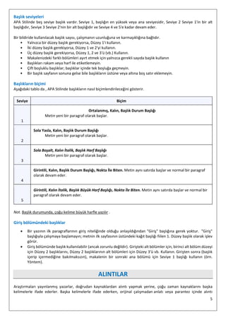 5
Başlık seviyeleri
APA Stilinde beş seviye başlık vardır. Seviye 1, başlığın en yüksek veya ana seviyesidir, Seviye 2 Seviye 1'in bir alt
başlığıdır, Seviye 3 Seviye 2'nin bir alt başlığıdır ve Seviye 4 ve 5'e kadar devam eder.
Bir bildiride kullanılacak başlık sayısı, çalışmanın uzunluğuna ve karmaşıklığına bağlıdır.
• Yalnızca bir düzey başlık gerekiyorsa, Düzey 1'i kullanın.
• İki düzey başlık gerekiyorsa, Düzey 1 ve 2'yi kullanın.
• Üç düzey başlık gerekiyorsa, Düzey 1, 2 ve 3'ü (vb.) Kullanın.
• Makalenizdeki farklı bölümleri ayırt etmek için yalnızca gerekli sayıda başlık kullanın
• Başlıkları rakam veya harf ile etiketlemeyin.
• Çift boşluklu başlıklar; başlıklar içinde tek boşluğa geçmeyin.
• Bir başlık sayfanın sonuna gelse bile başlıkların üstüne veya altına boş satır eklemeyin.
Başlıkların biçimi
Aşağıdaki tablo da , APA Stilinde başlıkların nasıl biçimlendirileceğini gösterir.
Seviye Biçim
1
Ortalanmış, Kalın, Başlık Durum Başlığı
Metin yeni bir paragraf olarak başlar.
2
Sola Yasla, Kalın, Başlık Durum Başlığı
Metin yeni bir paragraf olarak başlar.
3
Sola Boşalt, Kalın İtalik, Başlık Harf Başlığı
Metin yeni bir paragraf olarak başlar.
4
Girintili, Kalın, Başlık Durum Başlığı, Nokta İle Biten. Metin aynı satırda başlar ve normal bir paragraf
olarak devam eder.
5
Girintili, Kalın İtalik, Başlık Büyük Harf Başlığı, Nokta İle Biten. Metin aynı satırda başlar ve normal bir
paragraf olarak devam eder.
Not. Başlık durumunda, çoğu kelime büyük harfle yazılır .
Giriş bölümündeki başlıklar
• Bir yazının ilk paragraflarının giriş niteliğinde olduğu anlaşıldığından "Giriş" başlığına gerek yoktur. "Giriş"
başlığıyla çalışmaya başlamayın; metnin ilk sayfasının üstündeki kağıt başlığı fiilen 1. Düzey başlık olarak işlev
görür.
• Giriş bölümünde başlık kullanılabilir (ancak zorunlu değildir). Girişteki alt bölümler için, birinci alt bölüm düzeyi
için Düzey 2 başlıklarını, Düzey 2 başlıklarının alt bölümleri için Düzey 3'ü vb. Kullanın. Girişten sonra (başlık
içerip içermediğine bakılmaksızın), makalenin bir sonraki ana bölümü için Seviye 1 başlığı kullanın (örn.
Yöntem).
ALINTILAR
Araştırmaları yayınlanmış yazarlar, doğrudan kaynaklardan alıntı yapmak yerine, çoğu zaman kaynaklarını başka
kelimelerle ifade ederler. Başka kelimelerle ifade ederken, orijinal çalışmadan anlatı veya parantez içinde alıntı
 