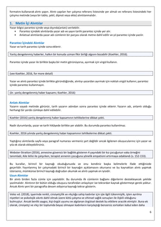 6
formatını kullanarak alıntı yapın. Alıntı yapılan her çalışma referans listesinde yer almalı ve referans listesindeki her
çalışma metinde (veya bir tablo, şekil, dipnot veya ekte) alıntılanmalıdır.
1. Metin İçi Alıntılar
Yazar bilgisi parantez içinde veya dışında(anlatı) verilebilir.
• Parantez içindeki alıntılarda yazar adı ve yayın tarihi parantez içinde yer alır.
• Anlatısal alıntılarda yazar adı cümlenin bir parçası olarak metne dahil edilir ve yıl parantez içinde yazılır.
Parantez İçindeki Alıntılar
Yazar ve tarih parantez içinde sona eklenir.
Yanlış dengelenmiş haberler, halkın bir konuda uzman fikir birliği algısını bozabilir (Koehler, 2016).
Parantez içinde yazar ile birlikte başka bir metin görünüyorsa, ayırmak için virgül kullanın.
(see Koehler, 2016, for more detail)
Yazar ve alıntı parantez içinde birlikte göründüğünde, alıntıyı yazardan ayırmak için noktalı virgül kullanın; parantez
içinde parantez kullanmayın.
(ör. yanlış dengelenmiş haber kapsamı; Koehler, 2016)
Anlatı Alıntılar
Yazarın soyadı metinde görünür, tarih yazarın adından sonra parantez içinde eklenir. Yazarın adı, anlamlı olduğu
herhangi bir yerde cümleye dahil edilebilir.
Koehler (2016) yanlış dengelenmiş haber kapsamının tehlikelerine dikkat çekti.
Nadir durumlarda, yazar ve tarih hikâyede birlikte yer alabilir. Bu durumda parantez kullanılmaz.
Koehler, 2016 yılında yanlış dengelenmiş haber kapsamının tehlikelerine dikkat çekti.
Yaptığınız alıntılarda sayfa veya paragraf numarası vermeniz şart değildir ancak ilgilenen okuyucularınız için yazar ve
yıla ek olarak ekleyebilirsiniz.
Webster-Stratton (2016), annesine güvensiz bir bağlılık gösteren 4 yaşındaki bir kız çocuğunun vaka örneğini
tanımladı; Aile ikilisi ile çalışırken, terapist annenin çocuğuna yönelik empatisini artırmaya odaklandı (s. 152-153).
Bu kurallar, birincil bir kaynağı okuduğunuzda ve onu kendiniz başka kelimelerle ifade ettiğinizde
geçerlidir. Yayınlanmış bir çalışmadaki birincil bir kaynağın açıklamasını okursanız ve bu kaynaktan alıntı yapmak
isterseniz, mümkünse birincil kaynağı doğrudan okumak ve alıntı yapmak en iyisidir.
Uzun Alıntılar
Bir alıntı birden fazla cümle için yapılabilir. Bu durumda ilk cümlenin bağlamı diğerlerini destekleyecek şekilde
yazılmalıdır. Alıntının bir bütün olduğu okuyucu tarafından anlaşılıyor ise tekrardan kaynak göstermeye gerek yoktur.
Ancak Alıntı yeni bir paragrafta devam ediyorsa kaynağı tekrar gösterin.
Velez vd. (2018), işyerinde renkli, cinsiyetçilik ve ırkçılığa sahip kadınlar için işle ilgili tükenmişlik, işten ayrılma
niyetleri ve psikolojik sıkıntı dahil olmak üzere kötü çalışma ve zihinsel sağlık sonuçları ile ilişkili olduğunu
bulmuştur. Ancak benlik saygısı, kişi-örgüt uyumu ve algılanan örgütsel destek bu etkilere aracılık etmiştir. Buna ek
olarak, cinsiyetçi ve ırkçı bir toplumda beyaz olmayan kadınların karşılaştığı benzersiz zorlukları kabul eden daha
 