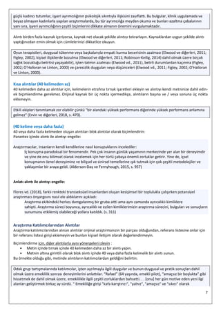 7
güçlü kadıncı tutumlar, işyeri ayrımcılığının psikolojik sıkıntıyla ilişkisini zayıflattı. Bu bulgular, klinik uygulamada ve
beyaz olmayan kadınlarla yapılan araştırmalarda, bu tür ayrımcılığa meydan okuma ve bunları azaltma çabalarının
yanı sıra, işyeri ayrımcılığının çeşitli biçimlerini dikkate almanın önemini vurgulamaktadır.
Alıntı birden fazla kaynak içeriyorsa, kaynak net olacak şekilde alıntıyı tekrarlayın. Kaynaklardan uygun şekilde alıntı
yaptığınızdan emin olmak için cümlelerinizi dikkatlice okuyun.
Oyun terapistleri, duygusal tükenme veya başkalarıyla empati kurma becerisinin azalması (Elwood ve diğerleri, 2011;
Figley, 2002), kişisel ilişkilerde bozulma (Elwood ve diğerleri, 2011; Robinson-Keilig, 2014) dahil olmak üzere birçok
sağlık bozukluğu belirtisi yaşayabilir), işten tatmin azalması (Elwood vd., 2011), belirli durumlardan kaçınma (Figley,
2002; O'Halloran ve Linton, 2000) ve çaresizlik duyguları veya düşünceleri (Elwood vd., 2011; Figley, 2002; O'Halloran
ve Linton, 2000).
Kısa alıntılar (40 kelimeden az)
40 kelimeden daha az alıntılar için, kelimelerin etrafına tırnak işaretleri ekleyin ve alıntıyı kendi metninize dahil edin-
ek biçimlendirme gerekmez. Orijinal kaynak bir üç nokta içermedikçe, alıntıların başına ve / veya sonuna üç nokta
eklemeyin.
Etkili ekipleri tanımlamak zor olabilir çünkü "bir alandaki yüksek performans diğerinde yüksek performans anlamına
gelmez" (Ervin ve diğerleri, 2018, s. 470).
(40 kelime veya daha fazla)
40 veya daha fazla kelimeden oluşan alıntıları blok alıntılar olarak biçimlendirin:
Parantez içinde alıntı ile alıntıyı engelle:
Araştırmacılar, insanların kendi kendilerine nasıl konuştuklarını incelediler:
İç konuşma paradoksal bir fenomendir. Pek çok insanın günlük yaşamının merkezinde yer alan bir deneyimdir
ve yine de onu bilimsel olarak incelemek için her türlü çabaya önemli zorluklar getirir. Yine de, içsel
konuşmanın öznel deneyimine ve bilişsel ve sinirsel temellerine ışık tutmak için çok çeşitli metodolojiler ve
yaklaşımlar bir araya geldi. (Alderson-Day ve Fernyhough, 2015, s. 957)
Anlatı alıntı ile alıntıyı engelle:
Flores vd. (2018), farklı renkteki transseksüel insanlardan oluşan kesişimsel bir toplulukla çalışırken potansiyel
araştırmacı önyargısını nasıl ele aldıklarını açıkladı:
Araştırma ekibindeki herkes damgalanmış bir gruba aitti ama aynı zamanda ayrıcalıklı kimliklere
sahipti. Araştırma süreci boyunca, ayrıcalıklı ve ezilen kimliklerimizin araştırma sürecini, bulguları ve sonuçların
sunumunu etkilemiş olabileceği yollara katıldık. (s. 311)
Araştırma Katılımcılarından Alıntılar
Araştırma katılımcılarından alınan alıntılar orijinal araştırmanızın bir parçası olduğundan, referans listesine onlar için
bir referans listesi girişi eklemeyin ve bunları kişisel iletişim olarak değerlendirmeyin.
Biçimlendirme için, diğer alıntılarla aynı yönergeleri izleyin :
• Metin içinde tırnak içinde 40 kelimeden daha az bir alıntı yapın.
• Metnin altına girintili olarak blok alıntı içinde 40 veya daha fazla kelimelik bir alıntı sunun.
Bu örnekte olduğu gibi, metinde alıntıların katılımcılardan geldiğini belirtin:
Odak grup tartışmalarında katılımcılar, işten ayrılmayla ilgili duygular ve bunun duygusal ve pratik sonuçları dahil
olmak üzere emeklilik sonrası deneyimlerini anlattılar. “Rafael” (64 yaşında, emekli pilot), “amaçsız bir boşlukta” gibi
hissetmek de dahil olmak üzere, emeklilikle ilgili çeşitli zorluklardan bahsetti. . . [onu] her gün motive eden yeni ilgi
alanları geliştirmek birkaç ay sürdü. " Emekliliğe girişi "kafa karıştırıcı", "yalnız", "amaçsız" ve "sıkıcı" olarak
 