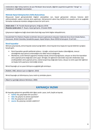 8
nitelendiren diğer birkaç katılımcı da aynı fikirdeydi. Buna karşılık, diğerleri yaşamlarına getirilen “denge” ve
“rahatlama” emekliliğini tanımladılar.
Metinde Kişisel Görüşmecilere Atıfta Bulunulması
Okuyucular kişisel görüşmelerdeki bilgileri alamadıkları için, kişisel görüşmeler referans listesine dahil
edilmemektedir; sadece metinde alıntı yapılmıştır. Görüşmecinin adının baş harflerini ve soyadını verin ve aşağıdaki
formatları kullanarak mümkün olduğunca kesin bir tarih verin:
Anlatı alıntı: E.-M. Paradis (kişisel görüşme, 8 Ağustos 2019)
Parantez içinde alıntı: (T. Nuyen, kişisel görüşme, 24 Şubat 2020)
⁠
Çalışmanızın bağlamına bağlı olarak daha fazla bilgi veya farklı bilgiler ekleyebilirsiniz.
Kanada'daki First Nations Peoples tarafından dünyanın geleneksel anlayışları hakkında Anna Grant (Haida Nation,
Vancouver, British Columbia, Kanada'da yaşıyor, kişisel iletişim, Nisan 2019) ile konuştuk. O tarif etti. . .
İkincil kaynaklar
Bilimsel çalışmalarda, birincil kaynak orijinal içeriği bildirir; ikincil kaynak önce başka bir kaynak bildirilen içeriğine
karşılık gelir.
• İkincil kaynakları gerekli şekillerde kullanın - örneğin, orijinal eserin baskısı tükendiğinde, mevcut
olmadığında veya yalnızca anlamadığınız bir dilde mevcut olduğunda.
• Mümkünse, iyi bir bilimsel uygulama meselesi olarak, birincil kaynağı bulun, okuyun ve ikincil bir kaynaktan
alıntı yapmak yerine doğrudan alıntı yapın. Örneğin, bir eğitmenin dersinden veya ders kitabından veya
ansiklopediden alıntı yapmak yerine, orijinal araştırmayı doğrudan bulun, okuyun ve alıntı yapın (bir eğitmen
sizi başka türlü yapmanızı istemediği sürece).
Birincil kaynağın yılı ve yazarı biliniyorsa aşağıdaki gibi alıntılayın.
(Rabbitt, 1982, aktaran Lyon ve diğerleri, 2014)
Birincil kaynağın yılı bilinmiyorsa, bunu metin içi alıntıdan çıkarın.
Allport'un günlüğü (aktaran Nicholson, 2003)
KAYNAKÇA YAZIMI
Bir kaynakça gösterimin genellikle dört öğesi vardır: yazar, tarih, başlık ve kaynak.
• Author: Bu çalışmadan kim sorumlu?
• date: Bu çalışma ne zaman yayınlandı?
• title: Bu çalışmanın adı nedir?
• source: Bu çalışmayı nereden alabilirim?
 