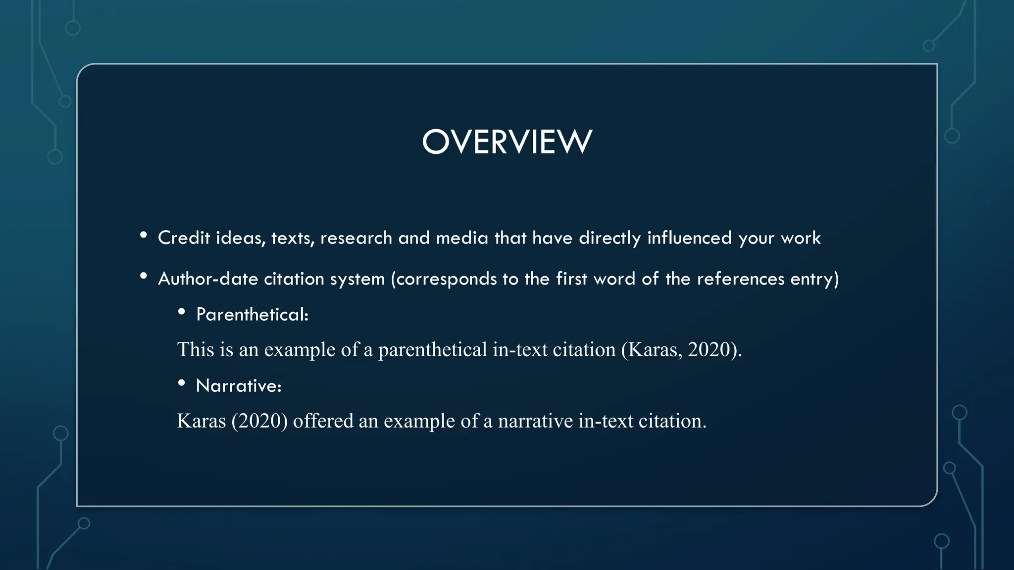 OVERVIEW
• Credit ideas, texts, research and media that have directly influenced your work
• Author-date citation system (corresponds to the first word of the references entry)
• Parenthetical:
This is an example of a parenthetical in-text citation (Karas, 2020).
• Narrative:
Karas (2020) offered an example of a narrative in-text citation.
 