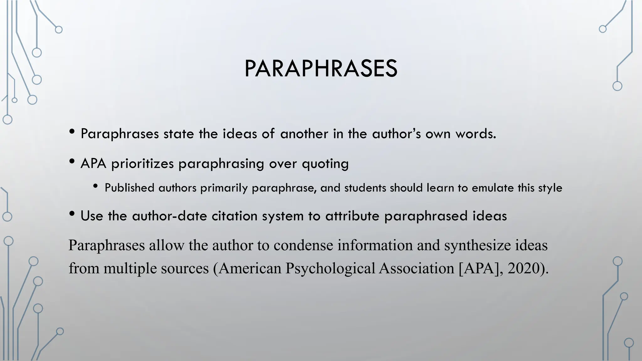 PARAPHRASES
• Paraphrases state the ideas of another in the author’s own words.
• APA prioritizes paraphrasing over quoting
• Published authors primarily paraphrase, and students should learn to emulate this style
• Use the author-date citation system to attribute paraphrased ideas
Paraphrases allow the author to condense information and synthesize ideas
from multiple sources (American Psychological Association [APA], 2020).
 