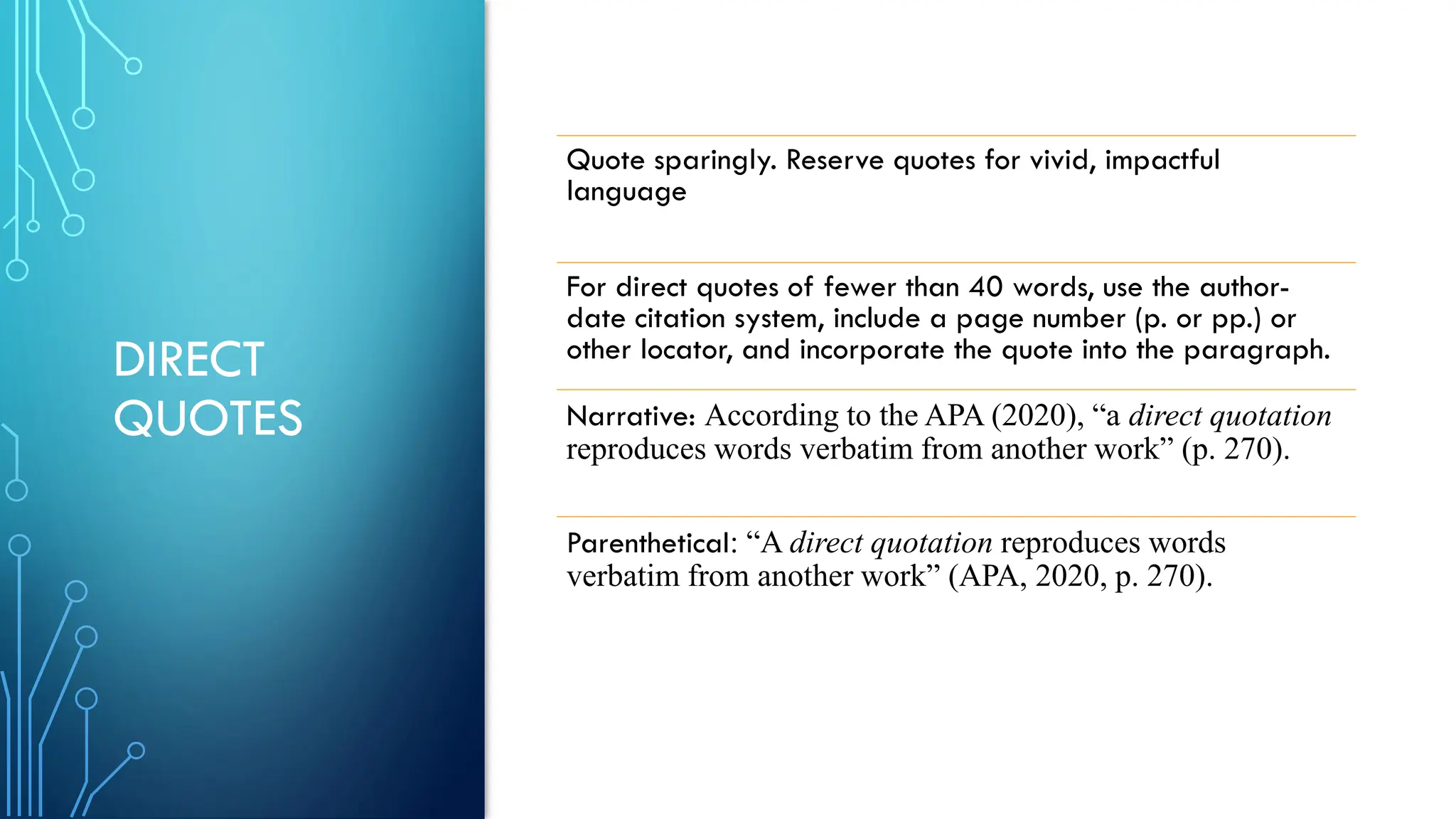 DIRECT
QUOTES
Quote sparingly. Reserve quotes for vivid, impactful
language
For direct quotes of fewer than 40 words, use the author-
date citation system, include a page number (p. or pp.) or
other locator, and incorporate the quote into the paragraph.
Narrative: According to the APA (2020), “a direct quotation
reproduces words verbatim from another work” (p. 270).
Parenthetical: “A direct quotation reproduces words
verbatim from another work” (APA, 2020, p. 270).
 