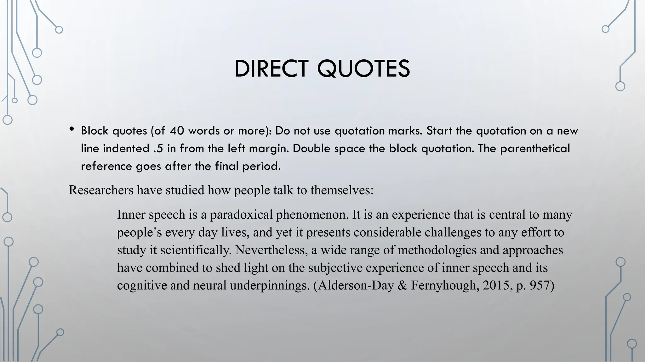 DIRECT QUOTES
• Block quotes (of 40 words or more): Do not use quotation marks. Start the quotation on a new
line indented .5 in from the left margin. Double space the block quotation. The parenthetical
reference goes after the final period.
Researchers have studied how people talk to themselves:
Inner speech is a paradoxical phenomenon. It is an experience that is central to many
people’s every day lives, and yet it presents considerable challenges to any effort to
study it scientifically. Nevertheless, a wide range of methodologies and approaches
have combined to shed light on the subjective experience of inner speech and its
cognitive and neural underpinnings. (Alderson-Day & Fernyhough, 2015, p. 957)
 