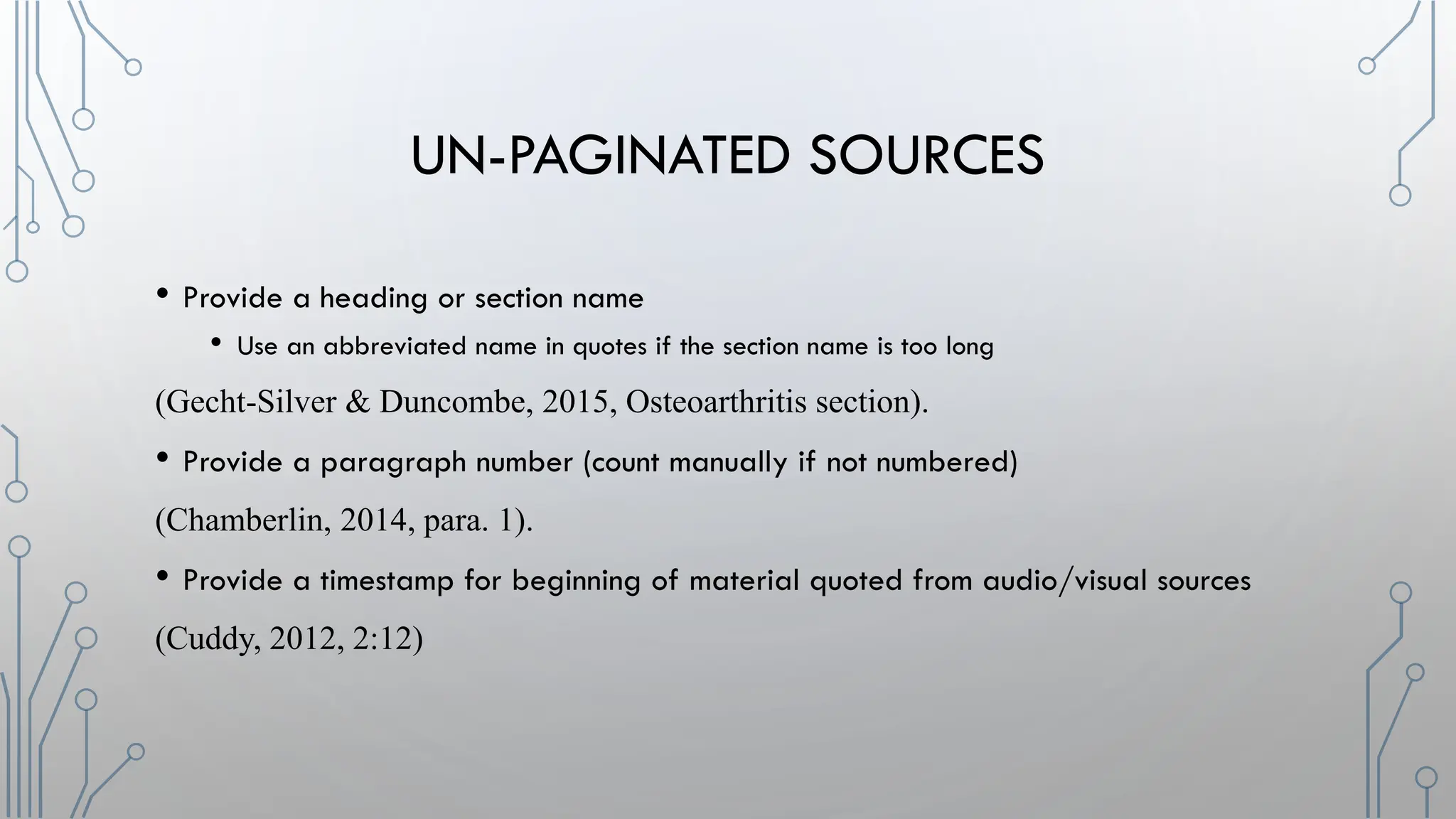 UN-PAGINATED SOURCES
• Provide a heading or section name
• Use an abbreviated name in quotes if the section name is too long
(Gecht-Silver & Duncombe, 2015, Osteoarthritis section).
• Provide a paragraph number (count manually if not numbered)
(Chamberlin, 2014, para. 1).
• Provide a timestamp for beginning of material quoted from audio/visual sources
(Cuddy, 2012, 2:12)
 