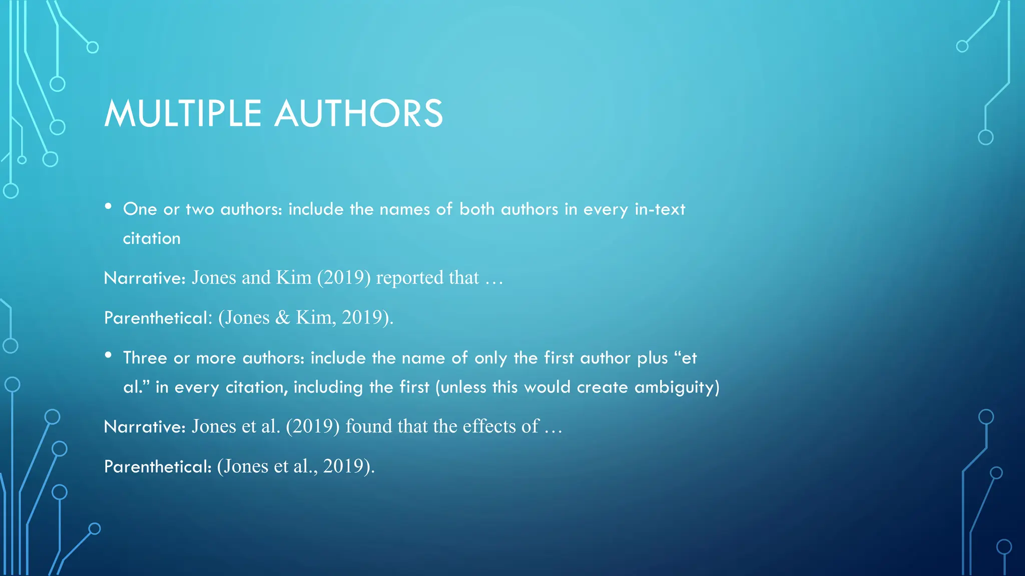 MULTIPLE AUTHORS
• One or two authors: include the names of both authors in every in-text
citation
Narrative: Jones and Kim (2019) reported that …
Parenthetical: (Jones & Kim, 2019).
• Three or more authors: include the name of only the first author plus “et
al.” in every citation, including the first (unless this would create ambiguity)
Narrative: Jones et al. (2019) found that the effects of …
Parenthetical: (Jones et al., 2019).
 
