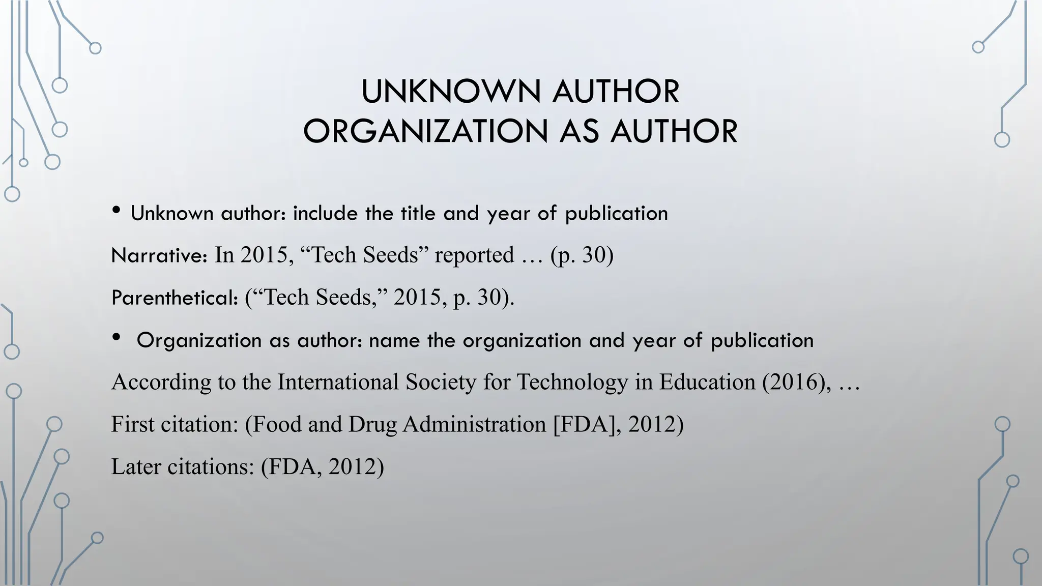 UNKNOWN AUTHOR
ORGANIZATION AS AUTHOR
• Unknown author: include the title and year of publication
Narrative: In 2015, “Tech Seeds” reported … (p. 30)
Parenthetical: (“Tech Seeds,” 2015, p. 30).
• Organization as author: name the organization and year of publication
According to the International Society for Technology in Education (2016), …
First citation: (Food and Drug Administration [FDA], 2012)
Later citations: (FDA, 2012)
 