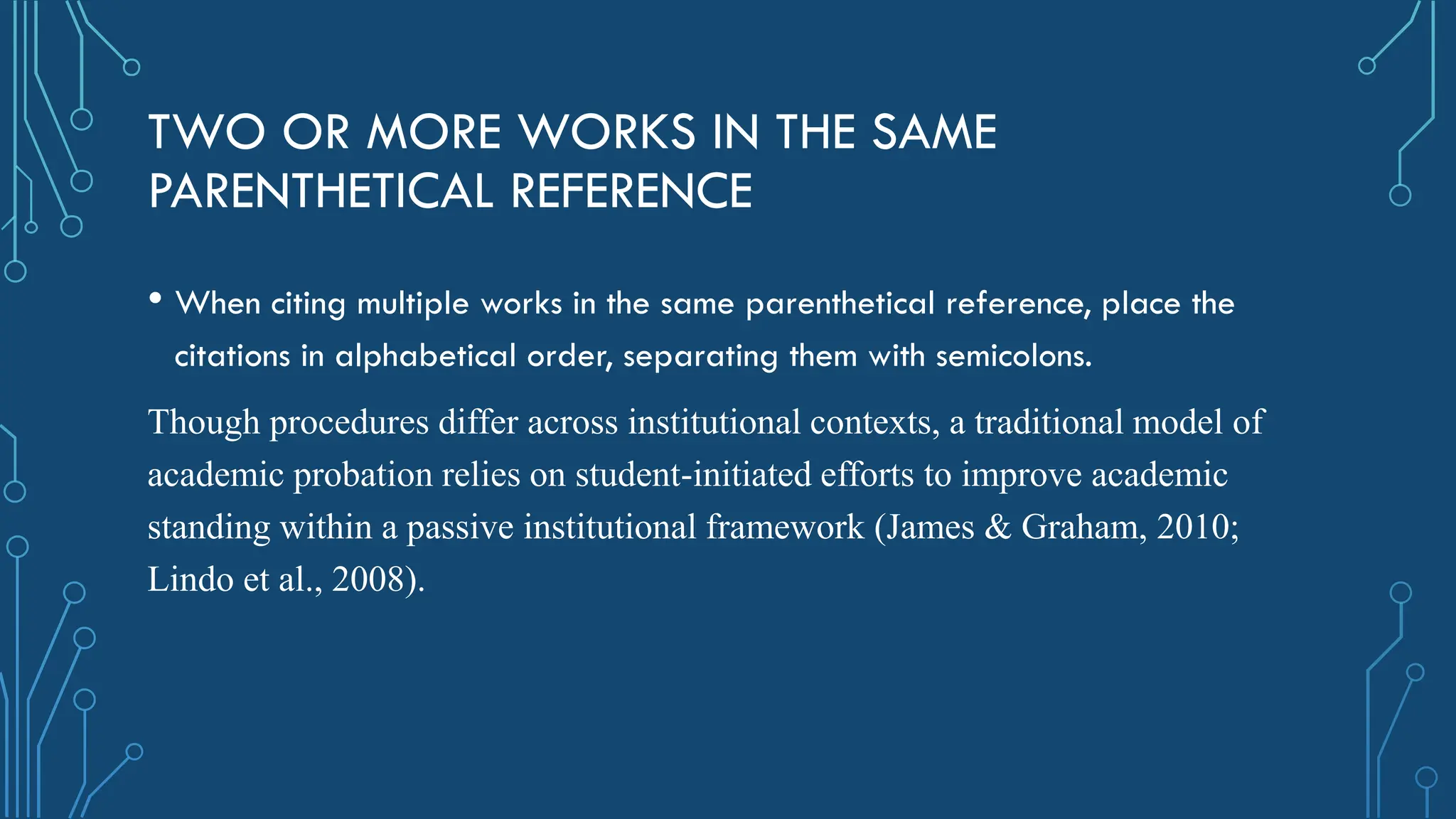 TWO OR MORE WORKS IN THE SAME
PARENTHETICAL REFERENCE
• When citing multiple works in the same parenthetical reference, place the
citations in alphabetical order, separating them with semicolons.
Though procedures differ across institutional contexts, a traditional model of
academic probation relies on student-initiated efforts to improve academic
standing within a passive institutional framework (James & Graham, 2010;
Lindo et al., 2008).
 