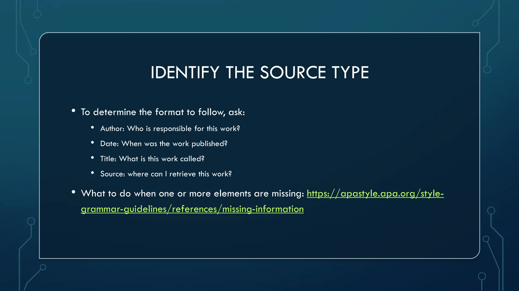 IDENTIFY THE SOURCE TYPE
• To determine the format to follow, ask:
• Author: Who is responsible for this work?
• Date: When was the work published?
• Title: What is this work called?
• Source: where can I retrieve this work?
• What to do when one or more elements are missing: https://apastyle.apa.org/style-
grammar-guidelines/references/missing-information
 