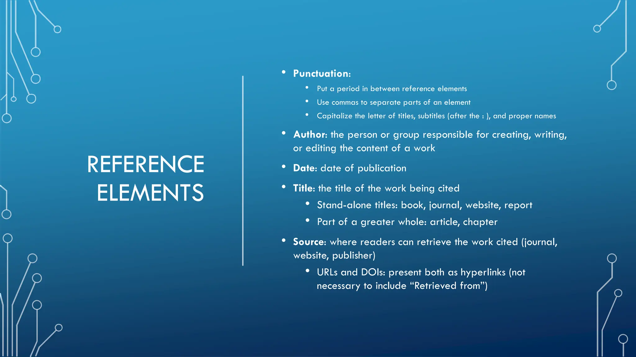 REFERENCE
ELEMENTS
• Punctuation:
• Put a period in between reference elements
• Use commas to separate parts of an element
• Capitalize the letter of titles, subtitles (after the : ), and proper names
• Author: the person or group responsible for creating, writing,
or editing the content of a work
• Date: date of publication
• Title: the title of the work being cited
• Stand-alone titles: book, journal, website, report
• Part of a greater whole: article, chapter
• Source: where readers can retrieve the work cited (journal,
website, publisher)
• URLs and DOIs: present both as hyperlinks (not
necessary to include “Retrieved from”)
 