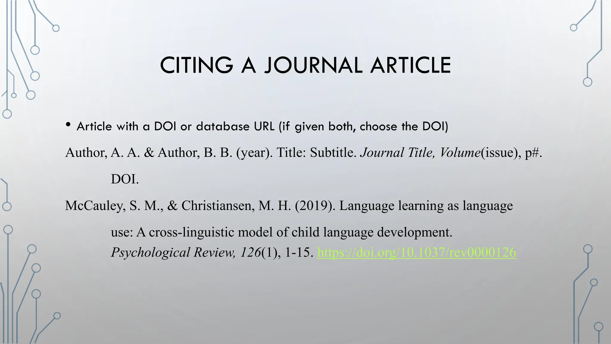 CITING A JOURNAL ARTICLE
• Article with a DOI or database URL (if given both, choose the DOI)
Author, A. A. & Author, B. B. (year). Title: Subtitle. Journal Title, Volume(issue), p#.
DOI.
McCauley, S. M., & Christiansen, M. H. (2019). Language learning as language
use: A cross-linguistic model of child language development.
Psychological Review, 126(1), 1-15. https://doi.org/10.1037/rev0000126
 