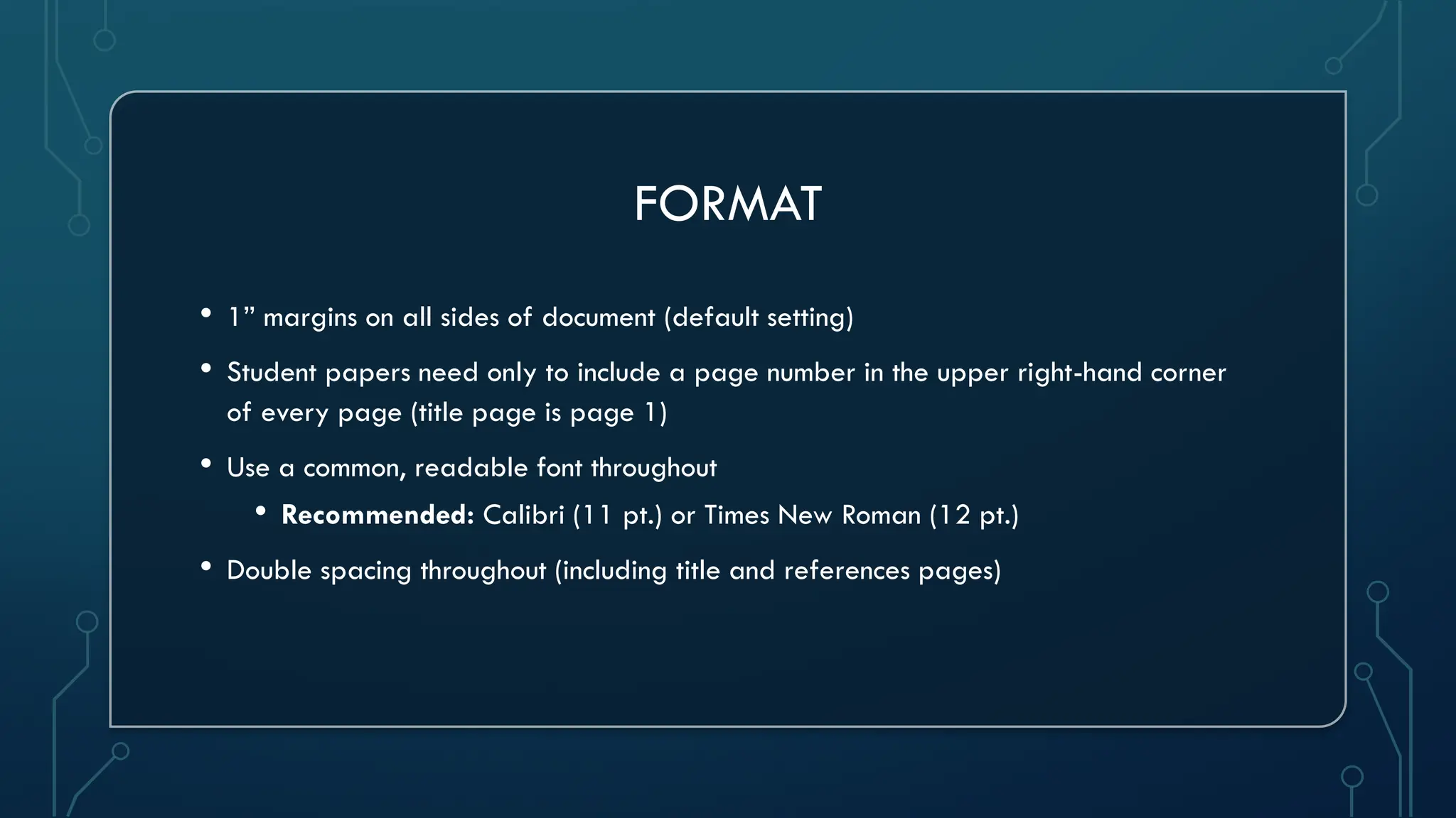 FORMAT
• 1” margins on all sides of document (default setting)
• Student papers need only to include a page number in the upper right-hand corner
of every page (title page is page 1)
• Use a common, readable font throughout
• Recommended: Calibri (11 pt.) or Times New Roman (12 pt.)
• Double spacing throughout (including title and references pages)
 