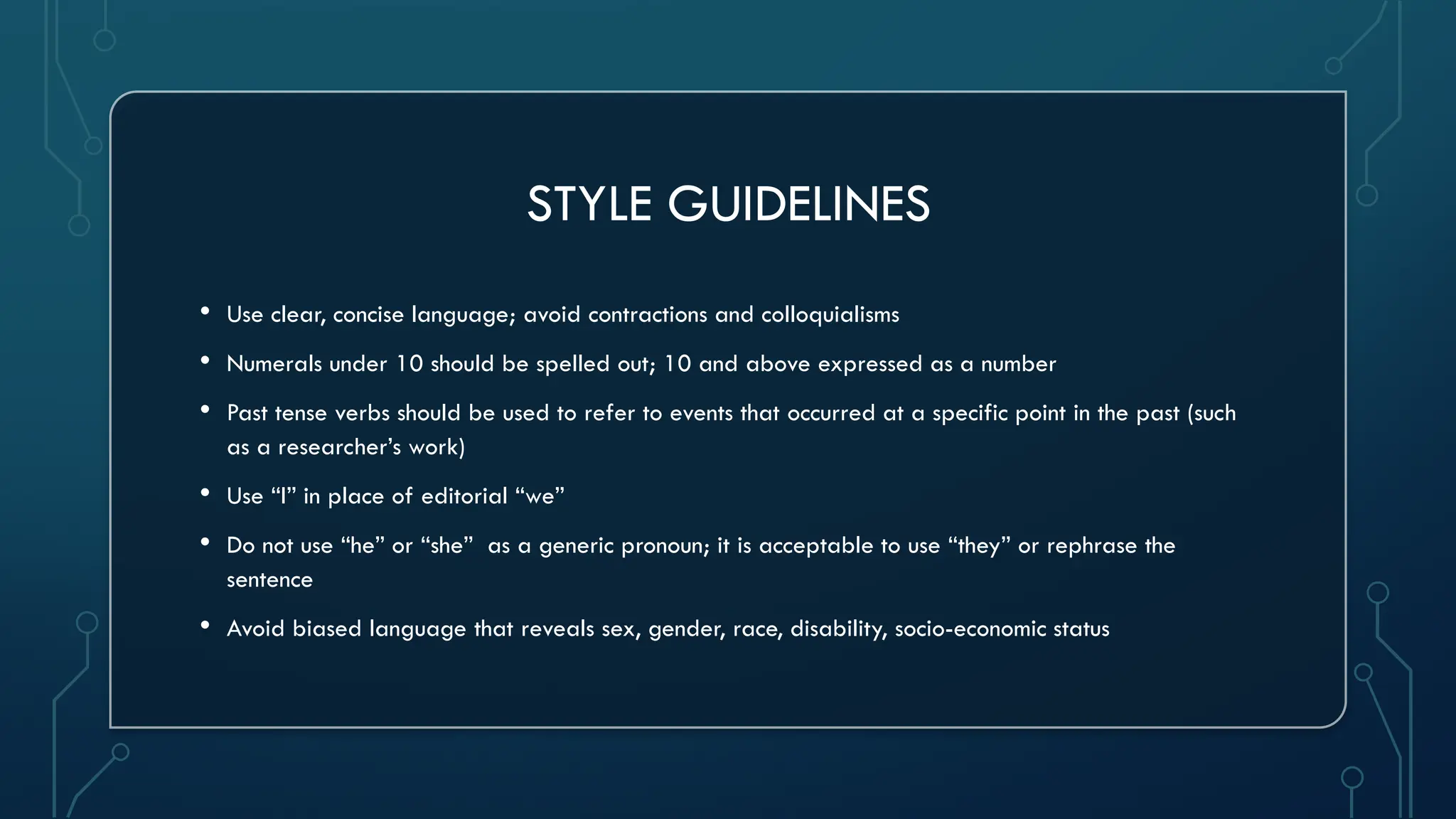 STYLE GUIDELINES
• Use clear, concise language; avoid contractions and colloquialisms
• Numerals under 10 should be spelled out; 10 and above expressed as a number
• Past tense verbs should be used to refer to events that occurred at a specific point in the past (such
as a researcher’s work)
• Use “I” in place of editorial “we”
• Do not use “he” or “she” as a generic pronoun; it is acceptable to use “they” or rephrase the
sentence
• Avoid biased language that reveals sex, gender, race, disability, socio-economic status
 