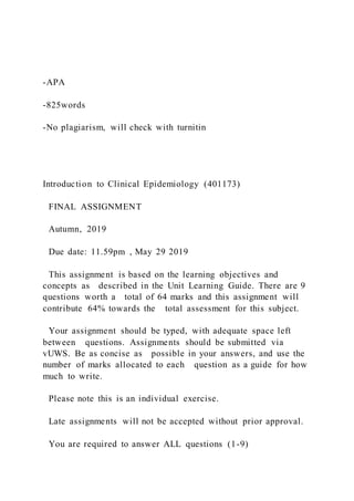 -APA
-825words
-No plagiarism, will check with turnitin
Introduction to Clinical Epidemiology (401173)
FINAL ASSIGNMENT
Autumn, 2019
Due date: 11.59pm , May 29 2019
This assignment is based on the learning objectives and
concepts as described in the Unit Learning Guide. There are 9
questions worth a total of 64 marks and this assignment will
contribute 64% towards the total assessment for this subject.
Your assignment should be typed, with adequate space left
between questions. Assignments should be submitted via
vUWS. Be as concise as possible in your answers, and use the
number of marks allocated to each question as a guide for how
much to write.
Please note this is an individual exercise.
Late assignments will not be accepted without prior approval.
You are required to answer ALL questions (1-9)
 