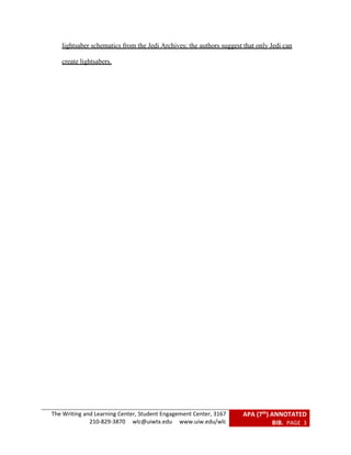 The Writing and Learning Center, Student Engagement Center, 3167
210-829-3870 wlc@uiwtx.edu www.uiw.edu/wlc
APA (7th) ANNOTATED
BIB. PAGE 3
lightsaber schematics from the Jedi Archives; the authors suggest that only Jedi can
create lightsabers.
 