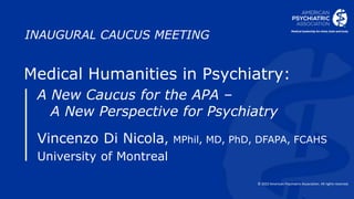 © 2022 American Psychiatric Association. All rights reserved.
INAUGURAL CAUCUS MEETING
Medical Humanities in Psychiatry:
A New Caucus for the APA –
A New Perspective for Psychiatry
Vincenzo Di Nicola, MPhil, MD, PhD, DFAPA, FCAHS
University of Montreal
 