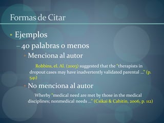 Formasde Citar
• Ejemplos
– 40 palabras o menos
• Menciona al autor
Robbins, el. Al. (2003) suggested that the “therapists in
dropout cases may have inadvertently validated parental …” (p.
541)
• No menciona al autor
Wherby “medical need are met by those in the medical
disciplines; nonmedical needs …” (Csikai & Cahitin, 2006, p. 112)
 