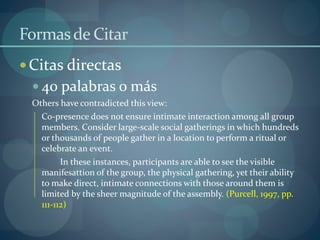 Formasde Citar
Citas directas
 40 palabras o más
Others have contradicted this view:
Co-presence does not ensure intimate interaction among all group
members. Consider large-scale social gatherings in which hundreds
or thousands of people gather in a location to perform a ritual or
celebrate an event.
In these instances, participants are able to see the visible
manifesattion of the group, the physical gathering, yet their ability
to make direct, intimate connections with those around them is
limited by the sheer magnitude of the assembly. (Purcell, 1997, pp.
111-112)
 