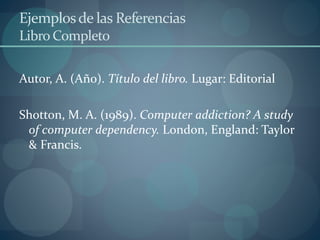 Ejemplosde las Referencias
Libro Completo
Autor, A. (Año). Título del libro. Lugar: Editorial
Shotton, M. A. (1989). Computer addiction? A study
of computer dependency. London, England: Taylor
& Francis.
 