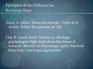 Ejemplosde las Referencias
Revistaen línea
Autor, A. (Año). Título del artículo. Título de la
revista, Vol(#). Recuperado de URL
Clay, R. (2008, June). Science vs. ideology:
psychologists fight back about the misue of
research. Monitor on Psychology, 39(6). Retrived
from http://www.apa.org/monitor
 