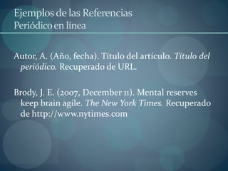 Ejemplosde las Referencias
Periódicoen línea
Autor, A. (Año, fecha). Título del artículo. Título del
periódico. Recuperado de URL.
Brody, J. E. (2007, December 11). Mental reserves
keep brain agile. The New York Times. Recuperado
de http://www.nytimes.com
 