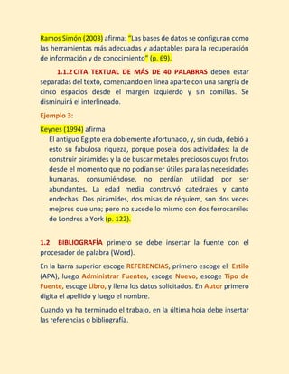 1.1.2.2 ENFASIS PUESTO EN EL AUTOR El formato de la cita incluirá
el apellido del autor, entre paréntesis el año, el contenido del texto
y entre paréntesis la página de la cual fue tomado.
Ejemplo 2:
Ramos Simón (2003) afirma: “Las bases de datos se configuran como
las herramientas más adecuadas y adaptables para la recuperación
de información y de conocimiento” (p. 69).
1.1.3 CITA TEXTUAL DE MÁS DE 40 PALABRAS deben estar
separadas del texto, comenzando en línea aparte con una sangría de
cinco espacios desde el margén izquierdo y sin comillas. Se
disminuirá el interlineado.
Ejemplo 3:
Keynes (1994) afirma
El antiguo Egipto era doblemente afortunado, y, sin duda, debió a
esto su fabulosa riqueza, porque poseía dos actividades: la de
construir pirámides y la de buscar metales preciosos cuyos frutos
desde el momento que no podían ser útiles para las necesidades
humanas, consumiéndose, no perdían utilidad por ser
abundantes. La edad media construyó catedrales y cantó
endechas. Dos pirámides, dos misas de réquiem, son dos veces
mejores que una; pero no sucede lo mismo con dos ferrocarriles
de Londres a York (p. 122).
1.1.4 CITA PARAFRESEADA O CONTEXTUAL
Cuando se toma la idea de un texto o se resume, sin utilizar las
palabras textualkes del autor. En ese caso se coloca el apellido del
autor y el año entre paréntesis.
Ejemplo 4:
 
